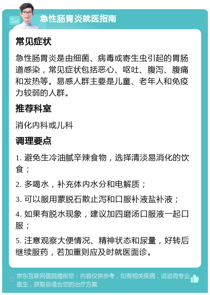 急性肠胃炎就医指南 常见症状 急性肠胃炎是由细菌、病毒或寄生虫引起的胃肠道感染，常见症状包括恶心、呕吐、腹泻、腹痛和发热等。易感人群主要是儿童、老年人和免疫力较弱的人群。 推荐科室 消化内科或儿科 调理要点 1. 避免生冷油腻辛辣食物，选择清淡易消化的饮食； 2. 多喝水，补充体内水分和电解质； 3. 可以服用蒙脱石散止泻和口服补液盐补液； 4. 如果有脱水现象，建议加四磨汤口服液一起口服； 5. 注意观察大便情况、精神状态和尿量，好转后继续服药，若加重则应及时就医面诊。