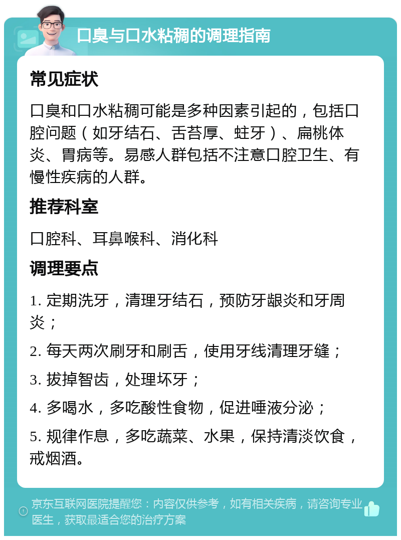 口臭与口水粘稠的调理指南 常见症状 口臭和口水粘稠可能是多种因素引起的，包括口腔问题（如牙结石、舌苔厚、蛀牙）、扁桃体炎、胃病等。易感人群包括不注意口腔卫生、有慢性疾病的人群。 推荐科室 口腔科、耳鼻喉科、消化科 调理要点 1. 定期洗牙，清理牙结石，预防牙龈炎和牙周炎； 2. 每天两次刷牙和刷舌，使用牙线清理牙缝； 3. 拔掉智齿，处理坏牙； 4. 多喝水，多吃酸性食物，促进唾液分泌； 5. 规律作息，多吃蔬菜、水果，保持清淡饮食，戒烟酒。