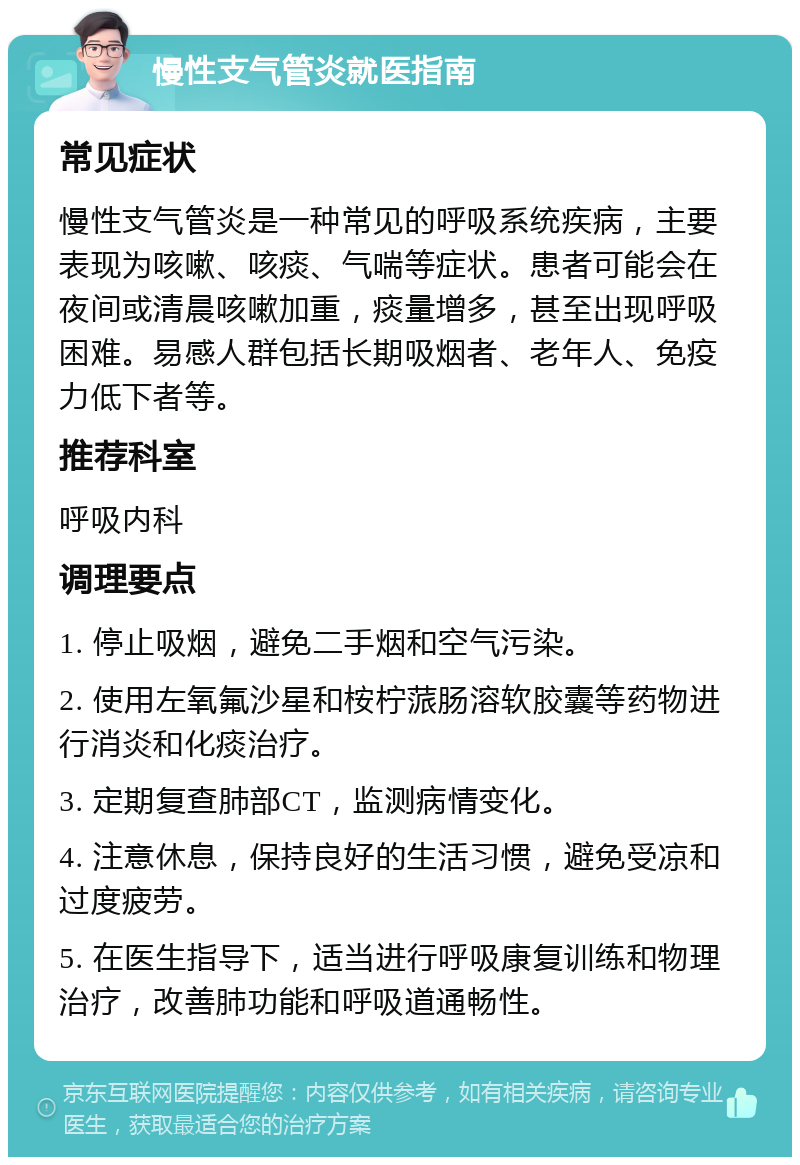 慢性支气管炎就医指南 常见症状 慢性支气管炎是一种常见的呼吸系统疾病，主要表现为咳嗽、咳痰、气喘等症状。患者可能会在夜间或清晨咳嗽加重，痰量增多，甚至出现呼吸困难。易感人群包括长期吸烟者、老年人、免疫力低下者等。 推荐科室 呼吸内科 调理要点 1. 停止吸烟，避免二手烟和空气污染。 2. 使用左氧氟沙星和桉柠蒎肠溶软胶囊等药物进行消炎和化痰治疗。 3. 定期复查肺部CT，监测病情变化。 4. 注意休息，保持良好的生活习惯，避免受凉和过度疲劳。 5. 在医生指导下，适当进行呼吸康复训练和物理治疗，改善肺功能和呼吸道通畅性。