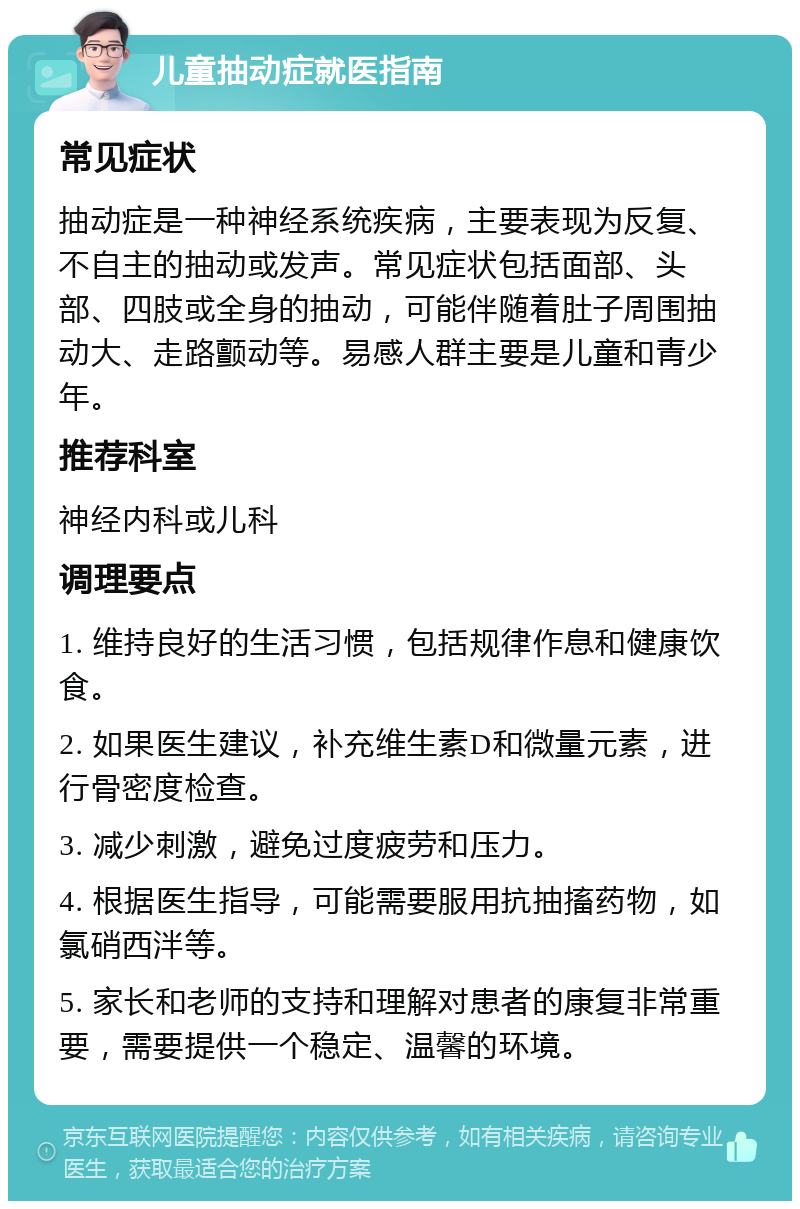 儿童抽动症就医指南 常见症状 抽动症是一种神经系统疾病，主要表现为反复、不自主的抽动或发声。常见症状包括面部、头部、四肢或全身的抽动，可能伴随着肚子周围抽动大、走路颤动等。易感人群主要是儿童和青少年。 推荐科室 神经内科或儿科 调理要点 1. 维持良好的生活习惯，包括规律作息和健康饮食。 2. 如果医生建议，补充维生素D和微量元素，进行骨密度检查。 3. 减少刺激，避免过度疲劳和压力。 4. 根据医生指导，可能需要服用抗抽搐药物，如氯硝西泮等。 5. 家长和老师的支持和理解对患者的康复非常重要，需要提供一个稳定、温馨的环境。