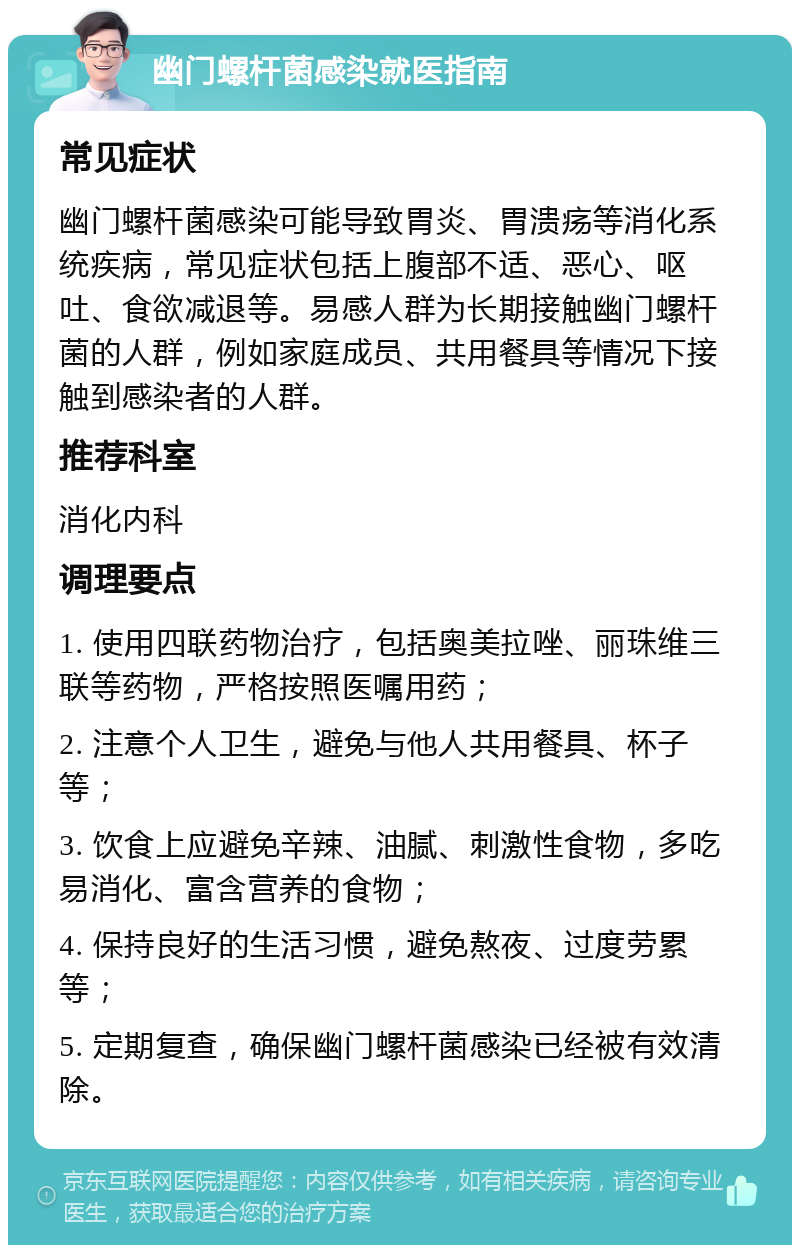 幽门螺杆菌感染就医指南 常见症状 幽门螺杆菌感染可能导致胃炎、胃溃疡等消化系统疾病，常见症状包括上腹部不适、恶心、呕吐、食欲减退等。易感人群为长期接触幽门螺杆菌的人群，例如家庭成员、共用餐具等情况下接触到感染者的人群。 推荐科室 消化内科 调理要点 1. 使用四联药物治疗，包括奥美拉唑、丽珠维三联等药物，严格按照医嘱用药； 2. 注意个人卫生，避免与他人共用餐具、杯子等； 3. 饮食上应避免辛辣、油腻、刺激性食物，多吃易消化、富含营养的食物； 4. 保持良好的生活习惯，避免熬夜、过度劳累等； 5. 定期复查，确保幽门螺杆菌感染已经被有效清除。