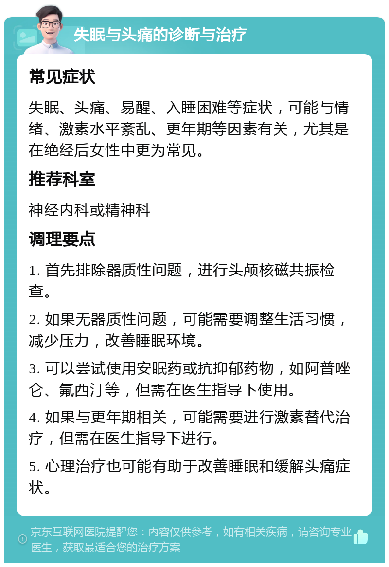 失眠与头痛的诊断与治疗 常见症状 失眠、头痛、易醒、入睡困难等症状，可能与情绪、激素水平紊乱、更年期等因素有关，尤其是在绝经后女性中更为常见。 推荐科室 神经内科或精神科 调理要点 1. 首先排除器质性问题，进行头颅核磁共振检查。 2. 如果无器质性问题，可能需要调整生活习惯，减少压力，改善睡眠环境。 3. 可以尝试使用安眠药或抗抑郁药物，如阿普唑仑、氟西汀等，但需在医生指导下使用。 4. 如果与更年期相关，可能需要进行激素替代治疗，但需在医生指导下进行。 5. 心理治疗也可能有助于改善睡眠和缓解头痛症状。