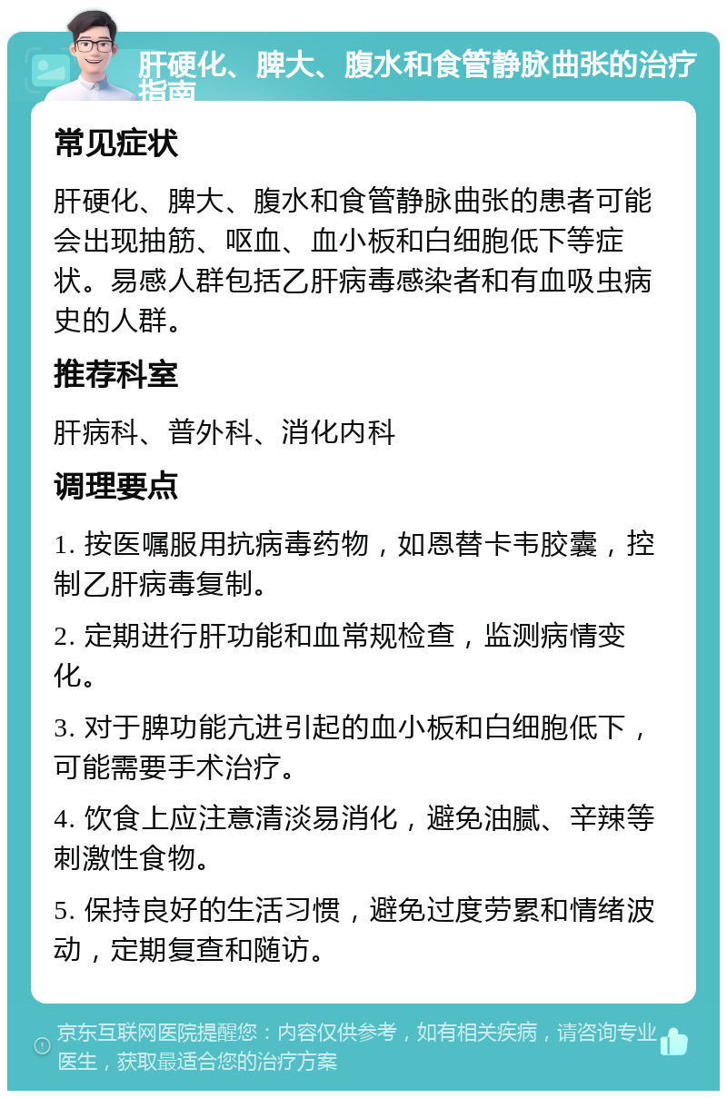 肝硬化、脾大、腹水和食管静脉曲张的治疗指南 常见症状 肝硬化、脾大、腹水和食管静脉曲张的患者可能会出现抽筋、呕血、血小板和白细胞低下等症状。易感人群包括乙肝病毒感染者和有血吸虫病史的人群。 推荐科室 肝病科、普外科、消化内科 调理要点 1. 按医嘱服用抗病毒药物，如恩替卡韦胶囊，控制乙肝病毒复制。 2. 定期进行肝功能和血常规检查，监测病情变化。 3. 对于脾功能亢进引起的血小板和白细胞低下，可能需要手术治疗。 4. 饮食上应注意清淡易消化，避免油腻、辛辣等刺激性食物。 5. 保持良好的生活习惯，避免过度劳累和情绪波动，定期复查和随访。