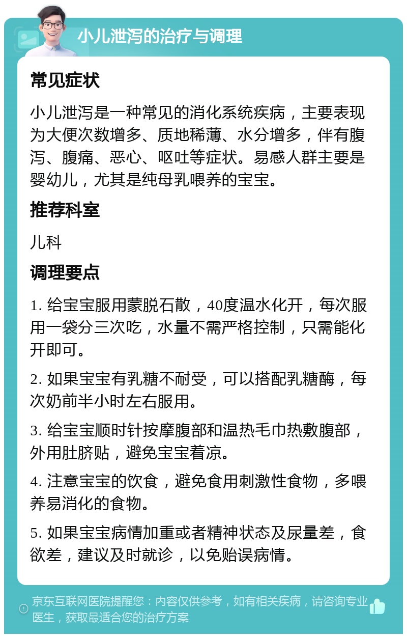 小儿泄泻的治疗与调理 常见症状 小儿泄泻是一种常见的消化系统疾病，主要表现为大便次数增多、质地稀薄、水分增多，伴有腹泻、腹痛、恶心、呕吐等症状。易感人群主要是婴幼儿，尤其是纯母乳喂养的宝宝。 推荐科室 儿科 调理要点 1. 给宝宝服用蒙脱石散，40度温水化开，每次服用一袋分三次吃，水量不需严格控制，只需能化开即可。 2. 如果宝宝有乳糖不耐受，可以搭配乳糖酶，每次奶前半小时左右服用。 3. 给宝宝顺时针按摩腹部和温热毛巾热敷腹部，外用肚脐贴，避免宝宝着凉。 4. 注意宝宝的饮食，避免食用刺激性食物，多喂养易消化的食物。 5. 如果宝宝病情加重或者精神状态及尿量差，食欲差，建议及时就诊，以免贻误病情。