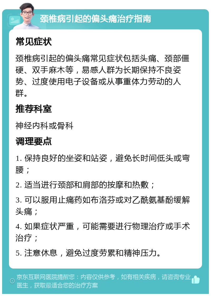 颈椎病引起的偏头痛治疗指南 常见症状 颈椎病引起的偏头痛常见症状包括头痛、颈部僵硬、双手麻木等，易感人群为长期保持不良姿势、过度使用电子设备或从事重体力劳动的人群。 推荐科室 神经内科或骨科 调理要点 1. 保持良好的坐姿和站姿，避免长时间低头或弯腰； 2. 适当进行颈部和肩部的按摩和热敷； 3. 可以服用止痛药如布洛芬或对乙酰氨基酚缓解头痛； 4. 如果症状严重，可能需要进行物理治疗或手术治疗； 5. 注意休息，避免过度劳累和精神压力。