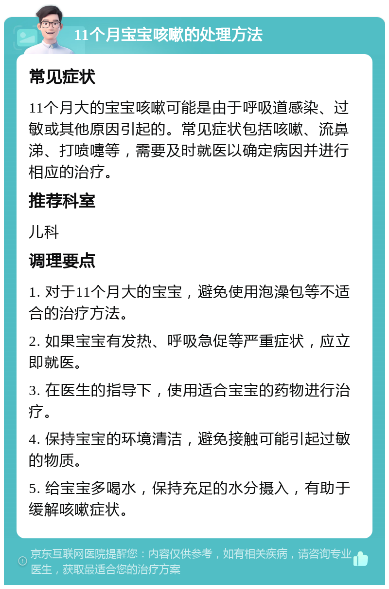 11个月宝宝咳嗽的处理方法 常见症状 11个月大的宝宝咳嗽可能是由于呼吸道感染、过敏或其他原因引起的。常见症状包括咳嗽、流鼻涕、打喷嚏等，需要及时就医以确定病因并进行相应的治疗。 推荐科室 儿科 调理要点 1. 对于11个月大的宝宝，避免使用泡澡包等不适合的治疗方法。 2. 如果宝宝有发热、呼吸急促等严重症状，应立即就医。 3. 在医生的指导下，使用适合宝宝的药物进行治疗。 4. 保持宝宝的环境清洁，避免接触可能引起过敏的物质。 5. 给宝宝多喝水，保持充足的水分摄入，有助于缓解咳嗽症状。