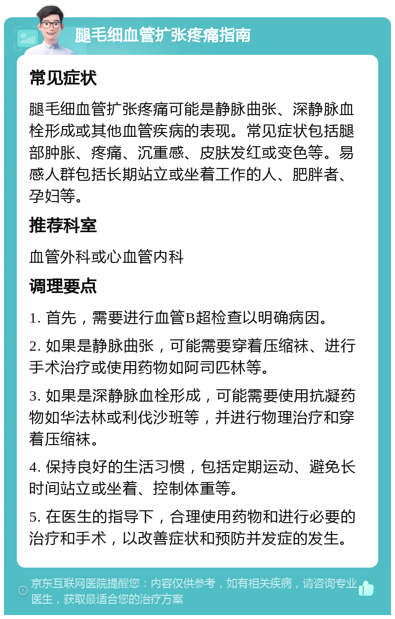 腿毛细血管扩张疼痛指南 常见症状 腿毛细血管扩张疼痛可能是静脉曲张、深静脉血栓形成或其他血管疾病的表现。常见症状包括腿部肿胀、疼痛、沉重感、皮肤发红或变色等。易感人群包括长期站立或坐着工作的人、肥胖者、孕妇等。 推荐科室 血管外科或心血管内科 调理要点 1. 首先，需要进行血管B超检查以明确病因。 2. 如果是静脉曲张，可能需要穿着压缩袜、进行手术治疗或使用药物如阿司匹林等。 3. 如果是深静脉血栓形成，可能需要使用抗凝药物如华法林或利伐沙班等，并进行物理治疗和穿着压缩袜。 4. 保持良好的生活习惯，包括定期运动、避免长时间站立或坐着、控制体重等。 5. 在医生的指导下，合理使用药物和进行必要的治疗和手术，以改善症状和预防并发症的发生。