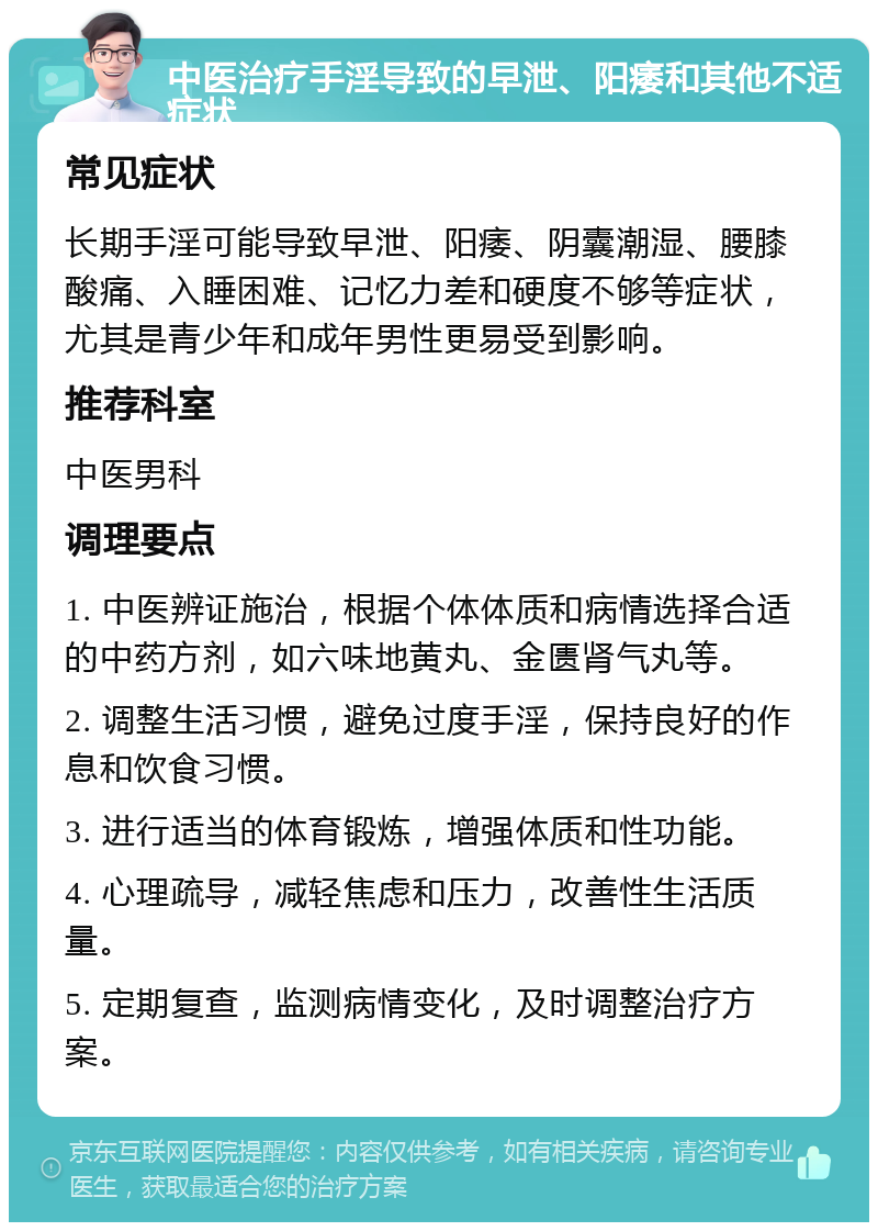 中医治疗手淫导致的早泄、阳痿和其他不适症状 常见症状 长期手淫可能导致早泄、阳痿、阴囊潮湿、腰膝酸痛、入睡困难、记忆力差和硬度不够等症状，尤其是青少年和成年男性更易受到影响。 推荐科室 中医男科 调理要点 1. 中医辨证施治，根据个体体质和病情选择合适的中药方剂，如六味地黄丸、金匮肾气丸等。 2. 调整生活习惯，避免过度手淫，保持良好的作息和饮食习惯。 3. 进行适当的体育锻炼，增强体质和性功能。 4. 心理疏导，减轻焦虑和压力，改善性生活质量。 5. 定期复查，监测病情变化，及时调整治疗方案。