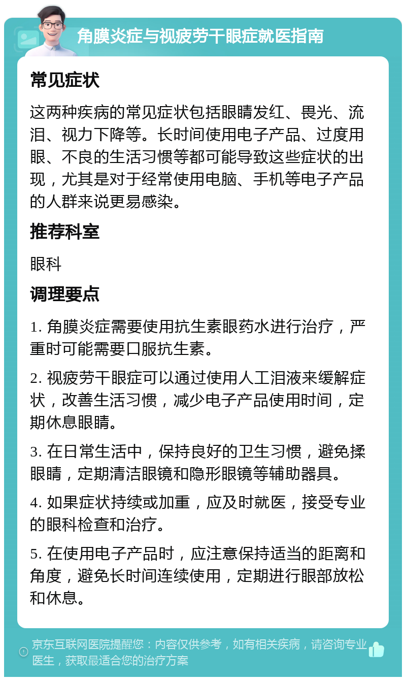 角膜炎症与视疲劳干眼症就医指南 常见症状 这两种疾病的常见症状包括眼睛发红、畏光、流泪、视力下降等。长时间使用电子产品、过度用眼、不良的生活习惯等都可能导致这些症状的出现，尤其是对于经常使用电脑、手机等电子产品的人群来说更易感染。 推荐科室 眼科 调理要点 1. 角膜炎症需要使用抗生素眼药水进行治疗，严重时可能需要口服抗生素。 2. 视疲劳干眼症可以通过使用人工泪液来缓解症状，改善生活习惯，减少电子产品使用时间，定期休息眼睛。 3. 在日常生活中，保持良好的卫生习惯，避免揉眼睛，定期清洁眼镜和隐形眼镜等辅助器具。 4. 如果症状持续或加重，应及时就医，接受专业的眼科检查和治疗。 5. 在使用电子产品时，应注意保持适当的距离和角度，避免长时间连续使用，定期进行眼部放松和休息。