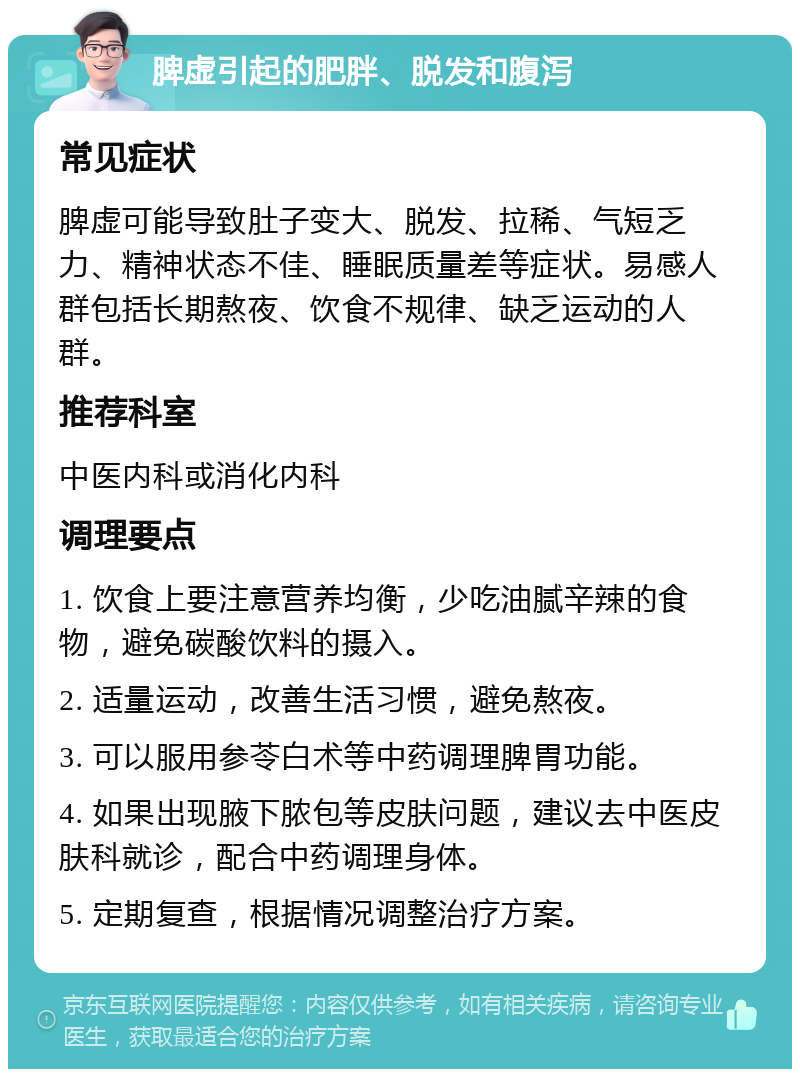 脾虚引起的肥胖、脱发和腹泻 常见症状 脾虚可能导致肚子变大、脱发、拉稀、气短乏力、精神状态不佳、睡眠质量差等症状。易感人群包括长期熬夜、饮食不规律、缺乏运动的人群。 推荐科室 中医内科或消化内科 调理要点 1. 饮食上要注意营养均衡，少吃油腻辛辣的食物，避免碳酸饮料的摄入。 2. 适量运动，改善生活习惯，避免熬夜。 3. 可以服用参苓白术等中药调理脾胃功能。 4. 如果出现腋下脓包等皮肤问题，建议去中医皮肤科就诊，配合中药调理身体。 5. 定期复查，根据情况调整治疗方案。