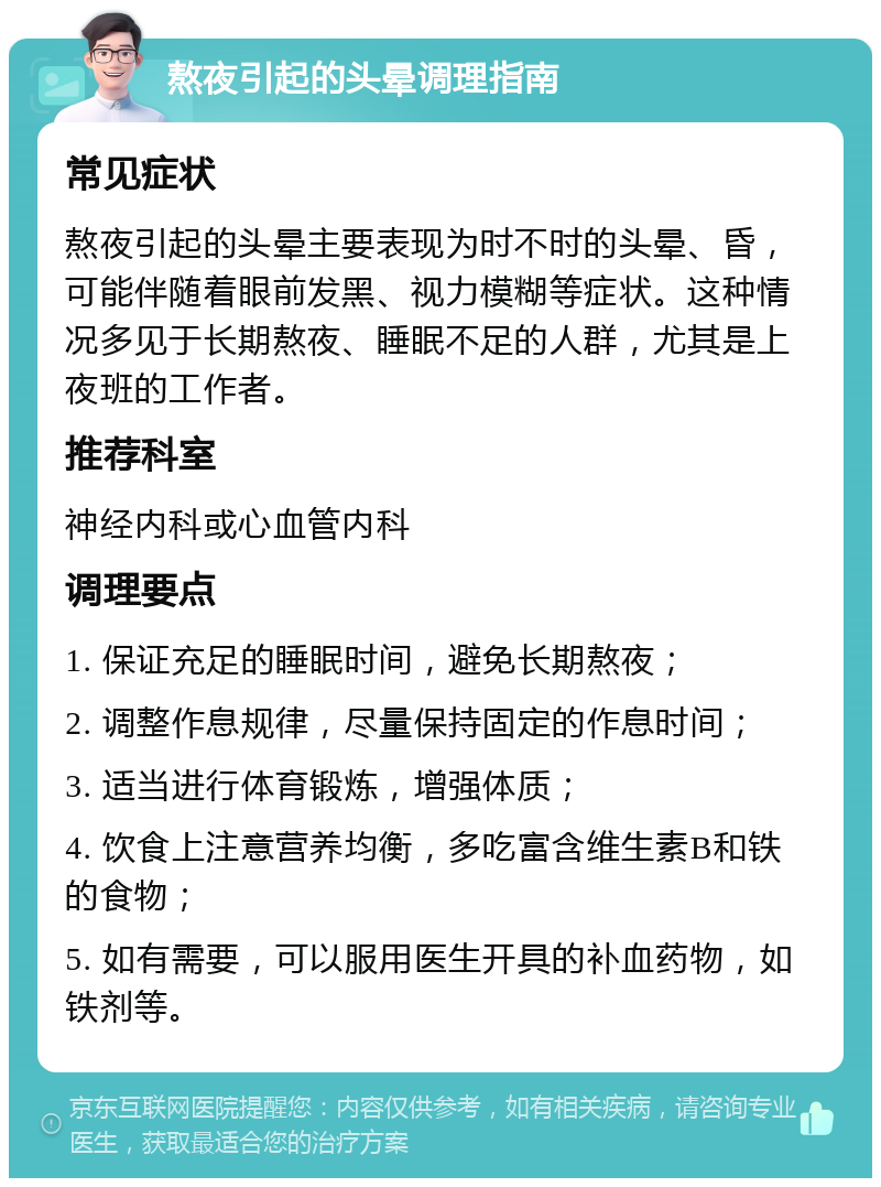 熬夜引起的头晕调理指南 常见症状 熬夜引起的头晕主要表现为时不时的头晕、昏，可能伴随着眼前发黑、视力模糊等症状。这种情况多见于长期熬夜、睡眠不足的人群，尤其是上夜班的工作者。 推荐科室 神经内科或心血管内科 调理要点 1. 保证充足的睡眠时间，避免长期熬夜； 2. 调整作息规律，尽量保持固定的作息时间； 3. 适当进行体育锻炼，增强体质； 4. 饮食上注意营养均衡，多吃富含维生素B和铁的食物； 5. 如有需要，可以服用医生开具的补血药物，如铁剂等。