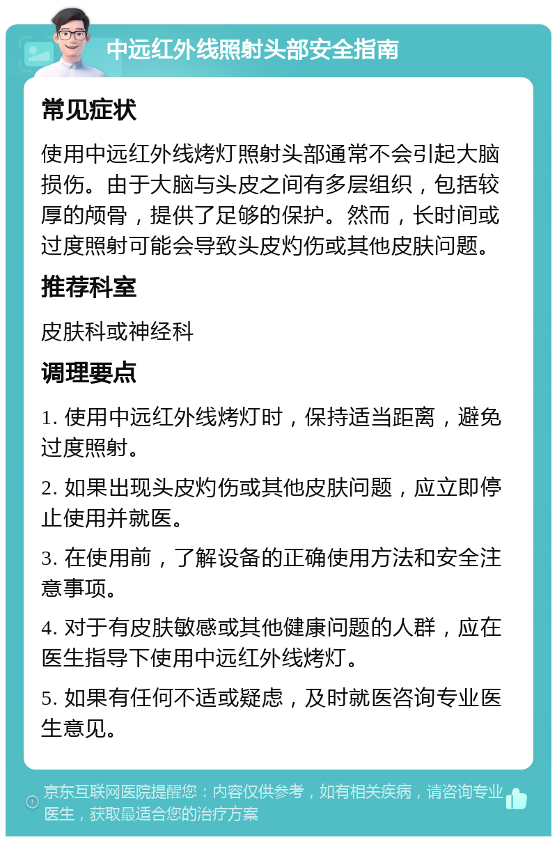 中远红外线照射头部安全指南 常见症状 使用中远红外线烤灯照射头部通常不会引起大脑损伤。由于大脑与头皮之间有多层组织，包括较厚的颅骨，提供了足够的保护。然而，长时间或过度照射可能会导致头皮灼伤或其他皮肤问题。 推荐科室 皮肤科或神经科 调理要点 1. 使用中远红外线烤灯时，保持适当距离，避免过度照射。 2. 如果出现头皮灼伤或其他皮肤问题，应立即停止使用并就医。 3. 在使用前，了解设备的正确使用方法和安全注意事项。 4. 对于有皮肤敏感或其他健康问题的人群，应在医生指导下使用中远红外线烤灯。 5. 如果有任何不适或疑虑，及时就医咨询专业医生意见。