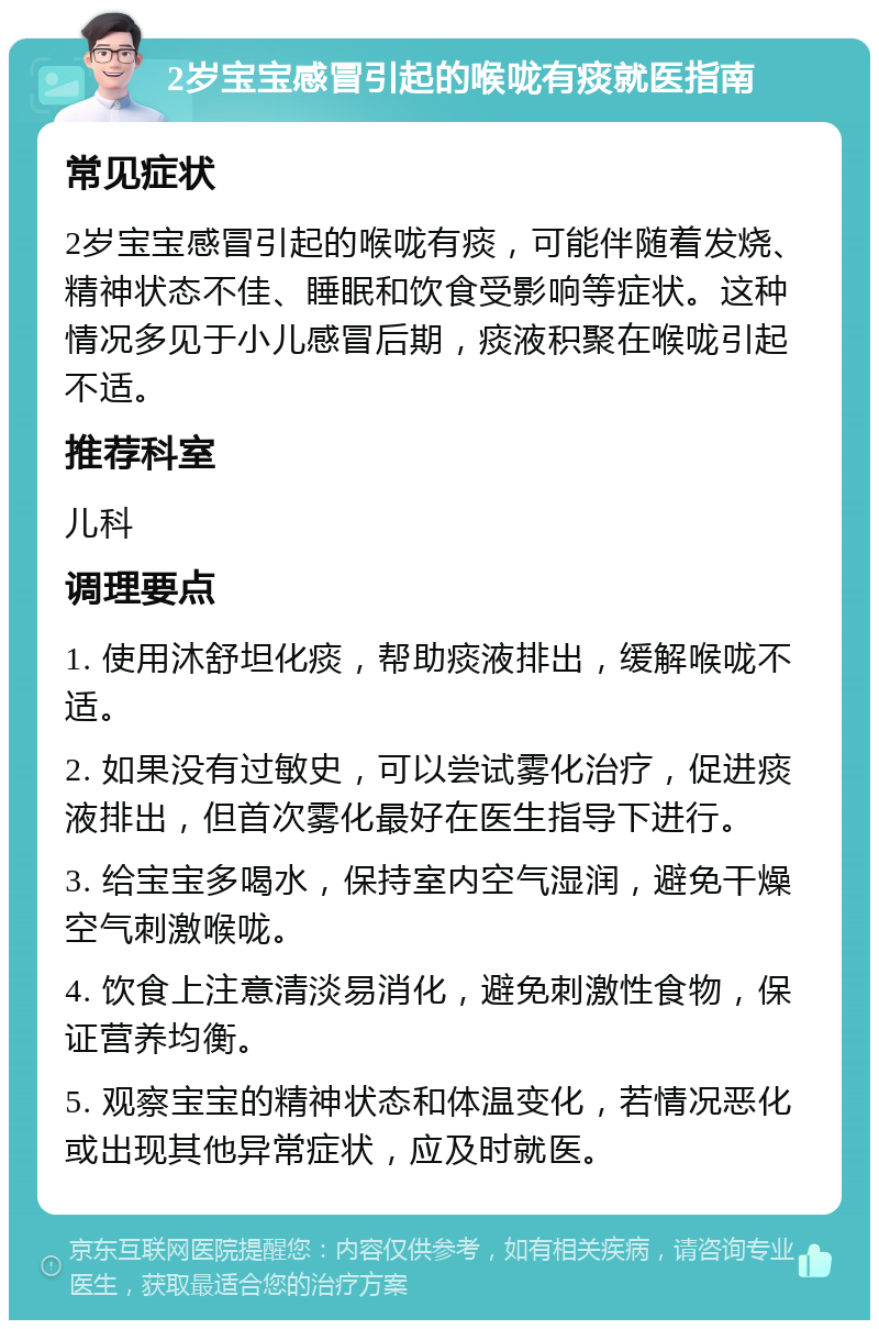 2岁宝宝感冒引起的喉咙有痰就医指南 常见症状 2岁宝宝感冒引起的喉咙有痰，可能伴随着发烧、精神状态不佳、睡眠和饮食受影响等症状。这种情况多见于小儿感冒后期，痰液积聚在喉咙引起不适。 推荐科室 儿科 调理要点 1. 使用沐舒坦化痰，帮助痰液排出，缓解喉咙不适。 2. 如果没有过敏史，可以尝试雾化治疗，促进痰液排出，但首次雾化最好在医生指导下进行。 3. 给宝宝多喝水，保持室内空气湿润，避免干燥空气刺激喉咙。 4. 饮食上注意清淡易消化，避免刺激性食物，保证营养均衡。 5. 观察宝宝的精神状态和体温变化，若情况恶化或出现其他异常症状，应及时就医。