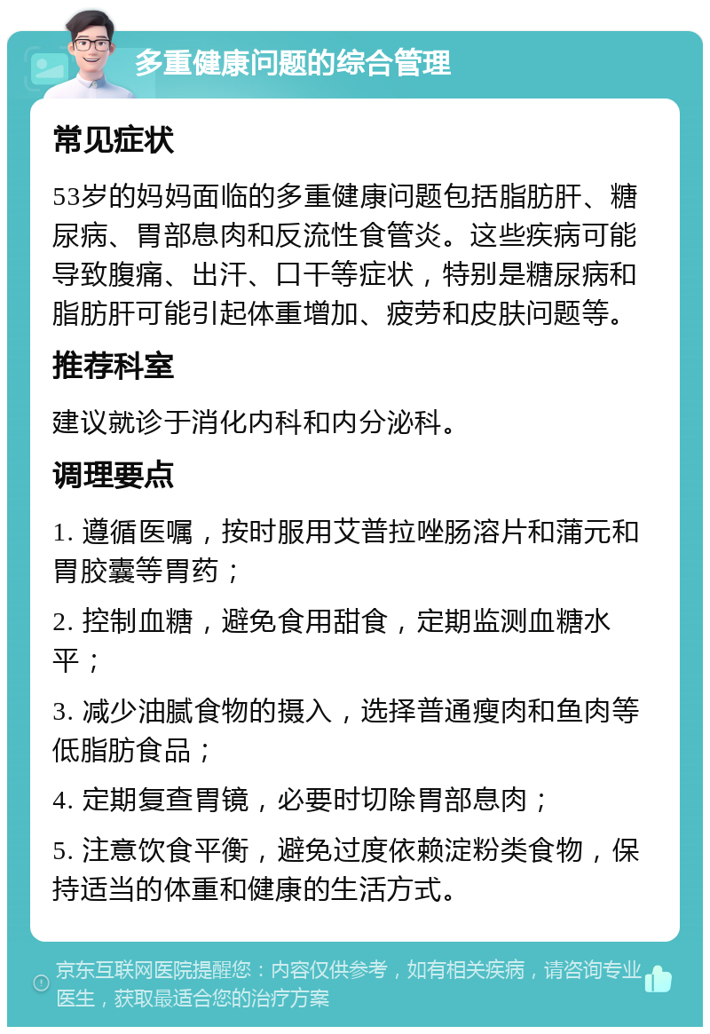 多重健康问题的综合管理 常见症状 53岁的妈妈面临的多重健康问题包括脂肪肝、糖尿病、胃部息肉和反流性食管炎。这些疾病可能导致腹痛、出汗、口干等症状，特别是糖尿病和脂肪肝可能引起体重增加、疲劳和皮肤问题等。 推荐科室 建议就诊于消化内科和内分泌科。 调理要点 1. 遵循医嘱，按时服用艾普拉唑肠溶片和蒲元和胃胶囊等胃药； 2. 控制血糖，避免食用甜食，定期监测血糖水平； 3. 减少油腻食物的摄入，选择普通瘦肉和鱼肉等低脂肪食品； 4. 定期复查胃镜，必要时切除胃部息肉； 5. 注意饮食平衡，避免过度依赖淀粉类食物，保持适当的体重和健康的生活方式。