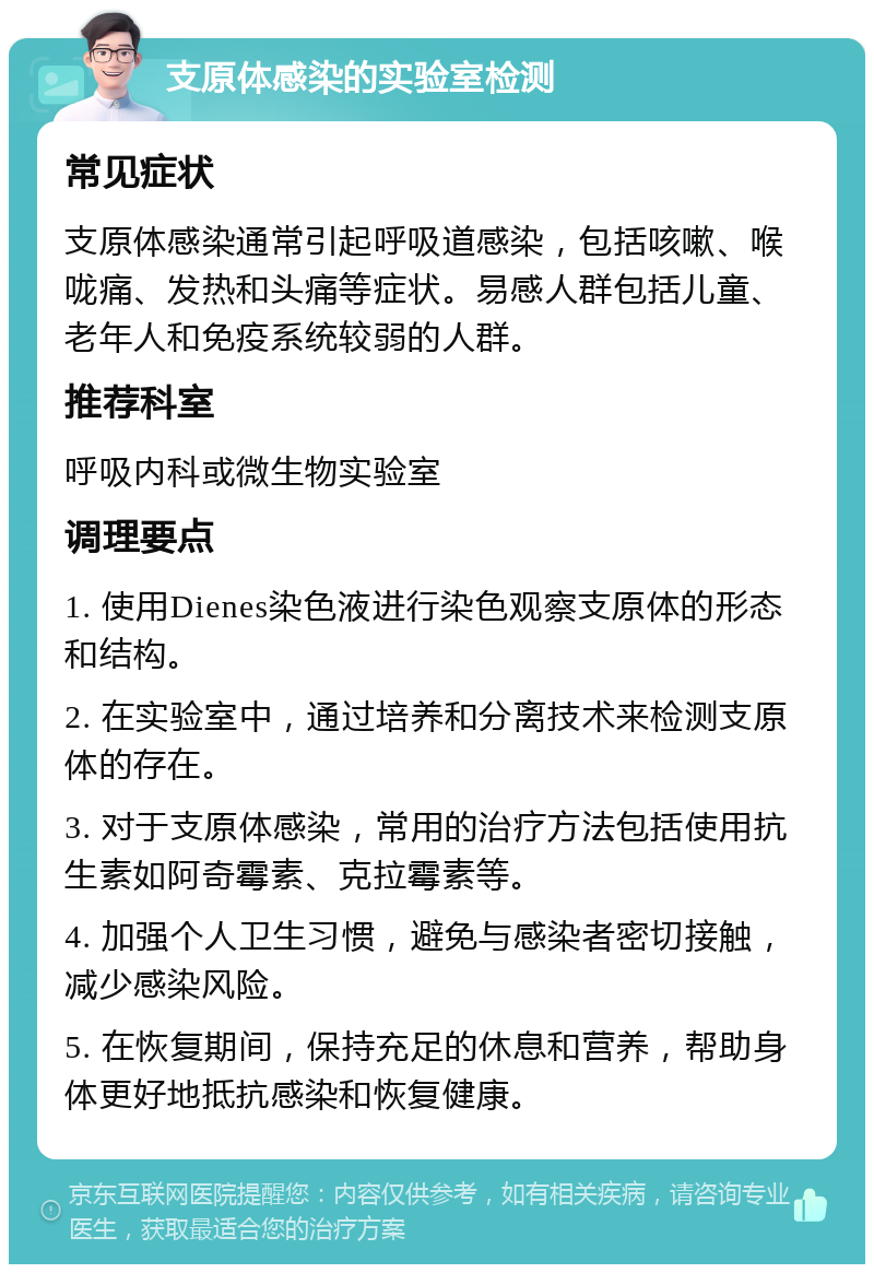 支原体感染的实验室检测 常见症状 支原体感染通常引起呼吸道感染，包括咳嗽、喉咙痛、发热和头痛等症状。易感人群包括儿童、老年人和免疫系统较弱的人群。 推荐科室 呼吸内科或微生物实验室 调理要点 1. 使用Dienes染色液进行染色观察支原体的形态和结构。 2. 在实验室中，通过培养和分离技术来检测支原体的存在。 3. 对于支原体感染，常用的治疗方法包括使用抗生素如阿奇霉素、克拉霉素等。 4. 加强个人卫生习惯，避免与感染者密切接触，减少感染风险。 5. 在恢复期间，保持充足的休息和营养，帮助身体更好地抵抗感染和恢复健康。