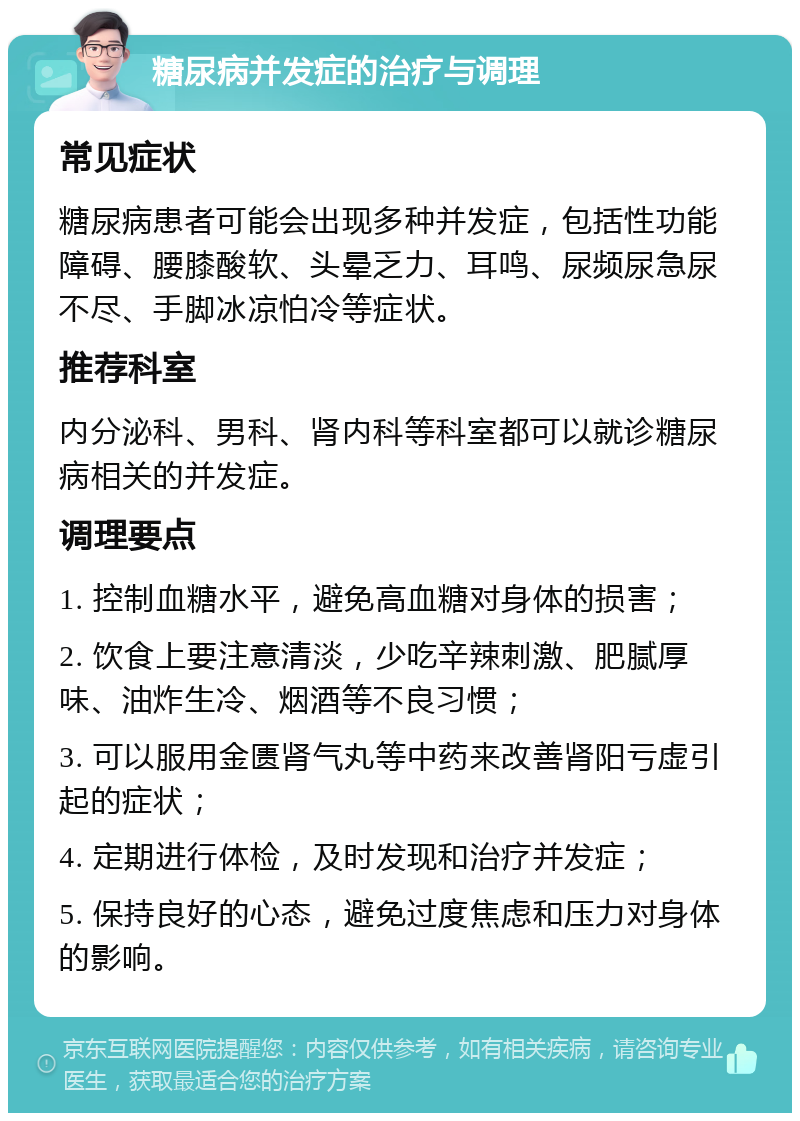 糖尿病并发症的治疗与调理 常见症状 糖尿病患者可能会出现多种并发症，包括性功能障碍、腰膝酸软、头晕乏力、耳鸣、尿频尿急尿不尽、手脚冰凉怕冷等症状。 推荐科室 内分泌科、男科、肾内科等科室都可以就诊糖尿病相关的并发症。 调理要点 1. 控制血糖水平，避免高血糖对身体的损害； 2. 饮食上要注意清淡，少吃辛辣刺激、肥腻厚味、油炸生冷、烟酒等不良习惯； 3. 可以服用金匮肾气丸等中药来改善肾阳亏虚引起的症状； 4. 定期进行体检，及时发现和治疗并发症； 5. 保持良好的心态，避免过度焦虑和压力对身体的影响。