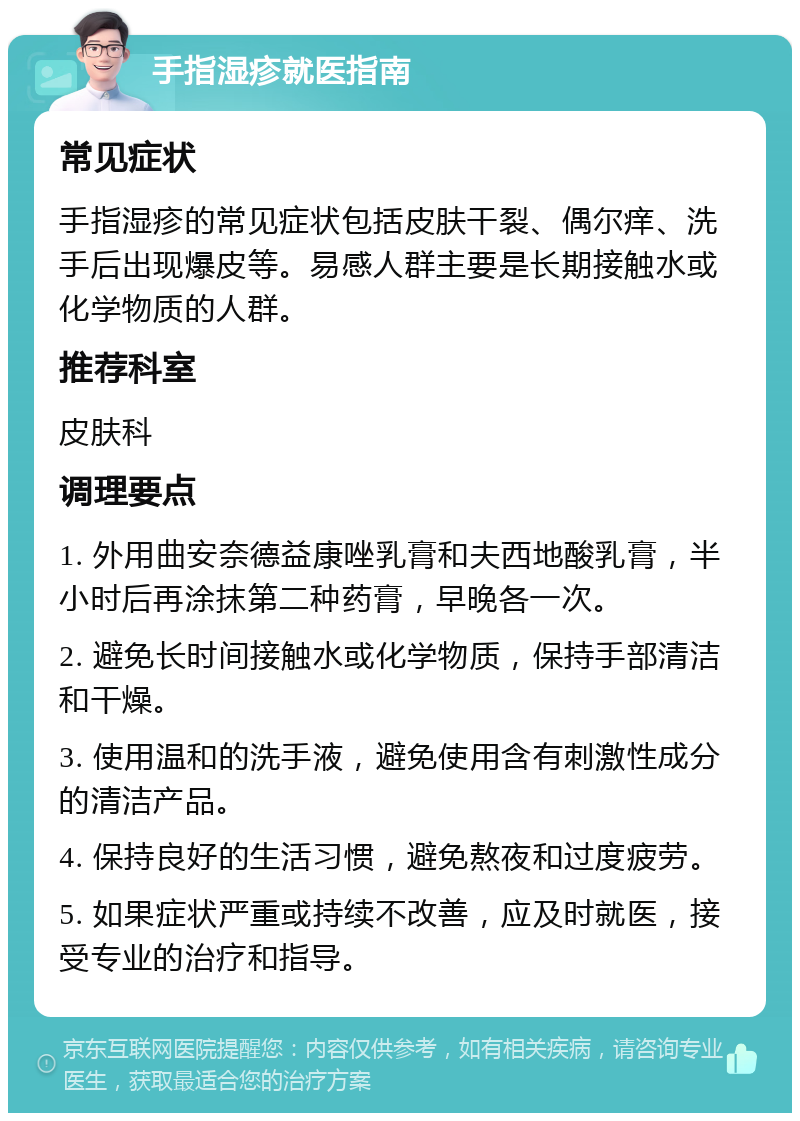 手指湿疹就医指南 常见症状 手指湿疹的常见症状包括皮肤干裂、偶尔痒、洗手后出现爆皮等。易感人群主要是长期接触水或化学物质的人群。 推荐科室 皮肤科 调理要点 1. 外用曲安奈德益康唑乳膏和夫西地酸乳膏，半小时后再涂抹第二种药膏，早晚各一次。 2. 避免长时间接触水或化学物质，保持手部清洁和干燥。 3. 使用温和的洗手液，避免使用含有刺激性成分的清洁产品。 4. 保持良好的生活习惯，避免熬夜和过度疲劳。 5. 如果症状严重或持续不改善，应及时就医，接受专业的治疗和指导。