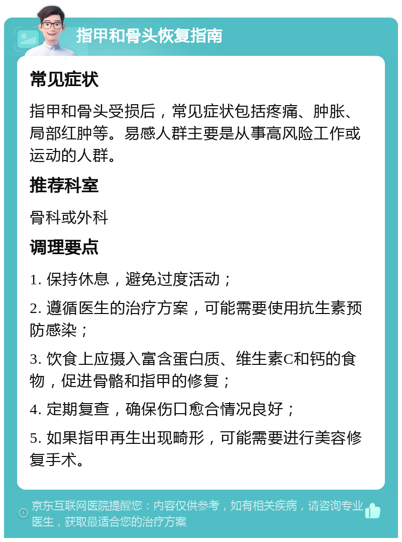 指甲和骨头恢复指南 常见症状 指甲和骨头受损后，常见症状包括疼痛、肿胀、局部红肿等。易感人群主要是从事高风险工作或运动的人群。 推荐科室 骨科或外科 调理要点 1. 保持休息，避免过度活动； 2. 遵循医生的治疗方案，可能需要使用抗生素预防感染； 3. 饮食上应摄入富含蛋白质、维生素C和钙的食物，促进骨骼和指甲的修复； 4. 定期复查，确保伤口愈合情况良好； 5. 如果指甲再生出现畸形，可能需要进行美容修复手术。