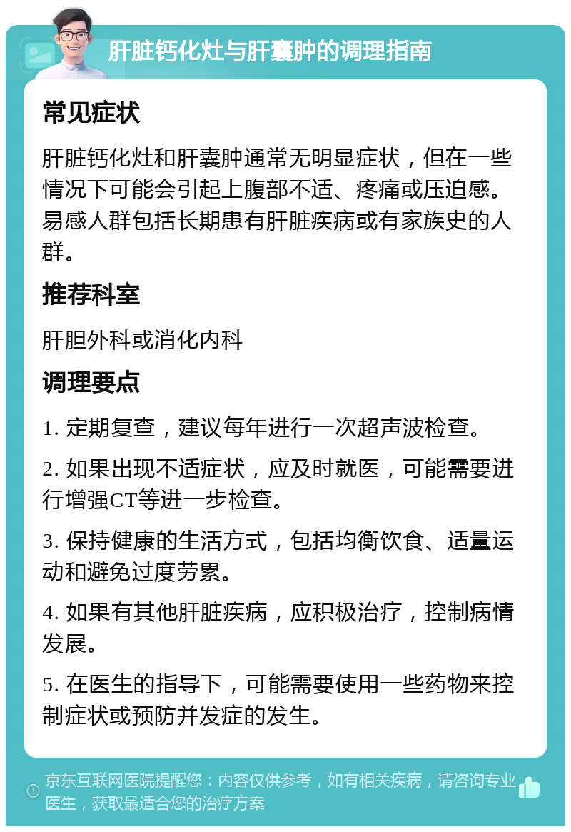 肝脏钙化灶与肝囊肿的调理指南 常见症状 肝脏钙化灶和肝囊肿通常无明显症状，但在一些情况下可能会引起上腹部不适、疼痛或压迫感。易感人群包括长期患有肝脏疾病或有家族史的人群。 推荐科室 肝胆外科或消化内科 调理要点 1. 定期复查，建议每年进行一次超声波检查。 2. 如果出现不适症状，应及时就医，可能需要进行增强CT等进一步检查。 3. 保持健康的生活方式，包括均衡饮食、适量运动和避免过度劳累。 4. 如果有其他肝脏疾病，应积极治疗，控制病情发展。 5. 在医生的指导下，可能需要使用一些药物来控制症状或预防并发症的发生。