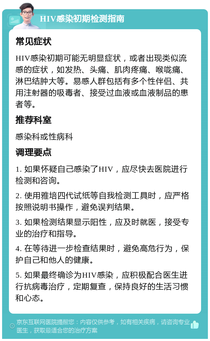 HIV感染初期检测指南 常见症状 HIV感染初期可能无明显症状，或者出现类似流感的症状，如发热、头痛、肌肉疼痛、喉咙痛、淋巴结肿大等。易感人群包括有多个性伴侣、共用注射器的吸毒者、接受过血液或血液制品的患者等。 推荐科室 感染科或性病科 调理要点 1. 如果怀疑自己感染了HIV，应尽快去医院进行检测和咨询。 2. 使用雅培四代试纸等自我检测工具时，应严格按照说明书操作，避免误判结果。 3. 如果检测结果显示阳性，应及时就医，接受专业的治疗和指导。 4. 在等待进一步检查结果时，避免高危行为，保护自己和他人的健康。 5. 如果最终确诊为HIV感染，应积极配合医生进行抗病毒治疗，定期复查，保持良好的生活习惯和心态。