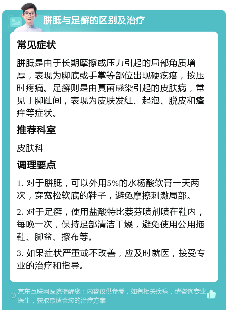 胼胝与足癣的区别及治疗 常见症状 胼胝是由于长期摩擦或压力引起的局部角质增厚，表现为脚底或手掌等部位出现硬疙瘩，按压时疼痛。足癣则是由真菌感染引起的皮肤病，常见于脚趾间，表现为皮肤发红、起泡、脱皮和瘙痒等症状。 推荐科室 皮肤科 调理要点 1. 对于胼胝，可以外用5%的水杨酸软膏一天两次，穿宽松软底的鞋子，避免摩擦刺激局部。 2. 对于足癣，使用盐酸特比萘芬喷剂喷在鞋内，每晚一次，保持足部清洁干燥，避免使用公用拖鞋、脚盆、擦布等。 3. 如果症状严重或不改善，应及时就医，接受专业的治疗和指导。