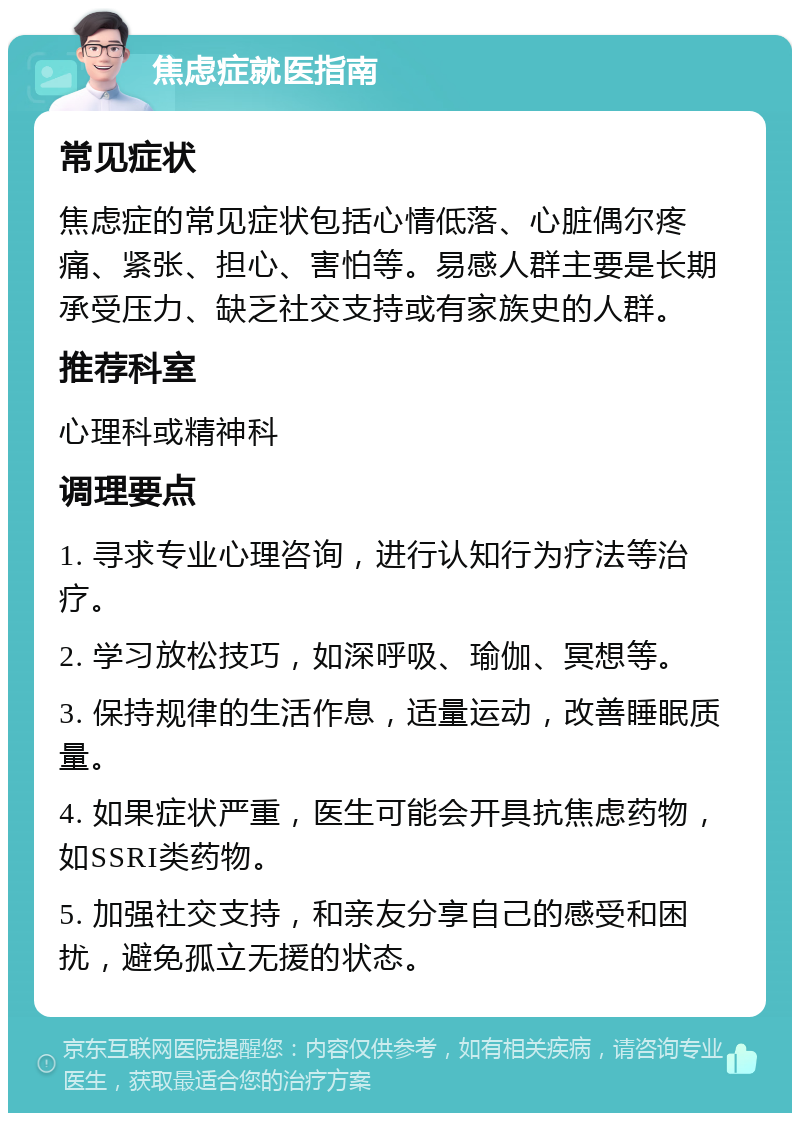 焦虑症就医指南 常见症状 焦虑症的常见症状包括心情低落、心脏偶尔疼痛、紧张、担心、害怕等。易感人群主要是长期承受压力、缺乏社交支持或有家族史的人群。 推荐科室 心理科或精神科 调理要点 1. 寻求专业心理咨询，进行认知行为疗法等治疗。 2. 学习放松技巧，如深呼吸、瑜伽、冥想等。 3. 保持规律的生活作息，适量运动，改善睡眠质量。 4. 如果症状严重，医生可能会开具抗焦虑药物，如SSRI类药物。 5. 加强社交支持，和亲友分享自己的感受和困扰，避免孤立无援的状态。