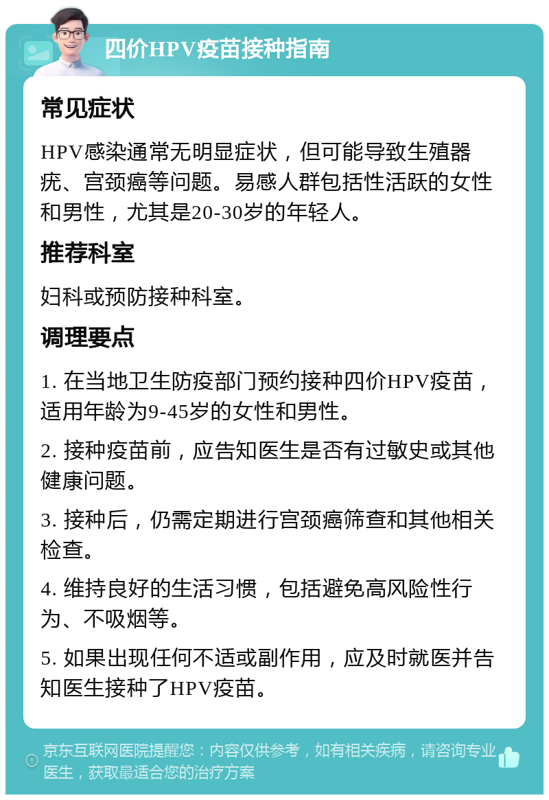 四价HPV疫苗接种指南 常见症状 HPV感染通常无明显症状，但可能导致生殖器疣、宫颈癌等问题。易感人群包括性活跃的女性和男性，尤其是20-30岁的年轻人。 推荐科室 妇科或预防接种科室。 调理要点 1. 在当地卫生防疫部门预约接种四价HPV疫苗，适用年龄为9-45岁的女性和男性。 2. 接种疫苗前，应告知医生是否有过敏史或其他健康问题。 3. 接种后，仍需定期进行宫颈癌筛查和其他相关检查。 4. 维持良好的生活习惯，包括避免高风险性行为、不吸烟等。 5. 如果出现任何不适或副作用，应及时就医并告知医生接种了HPV疫苗。