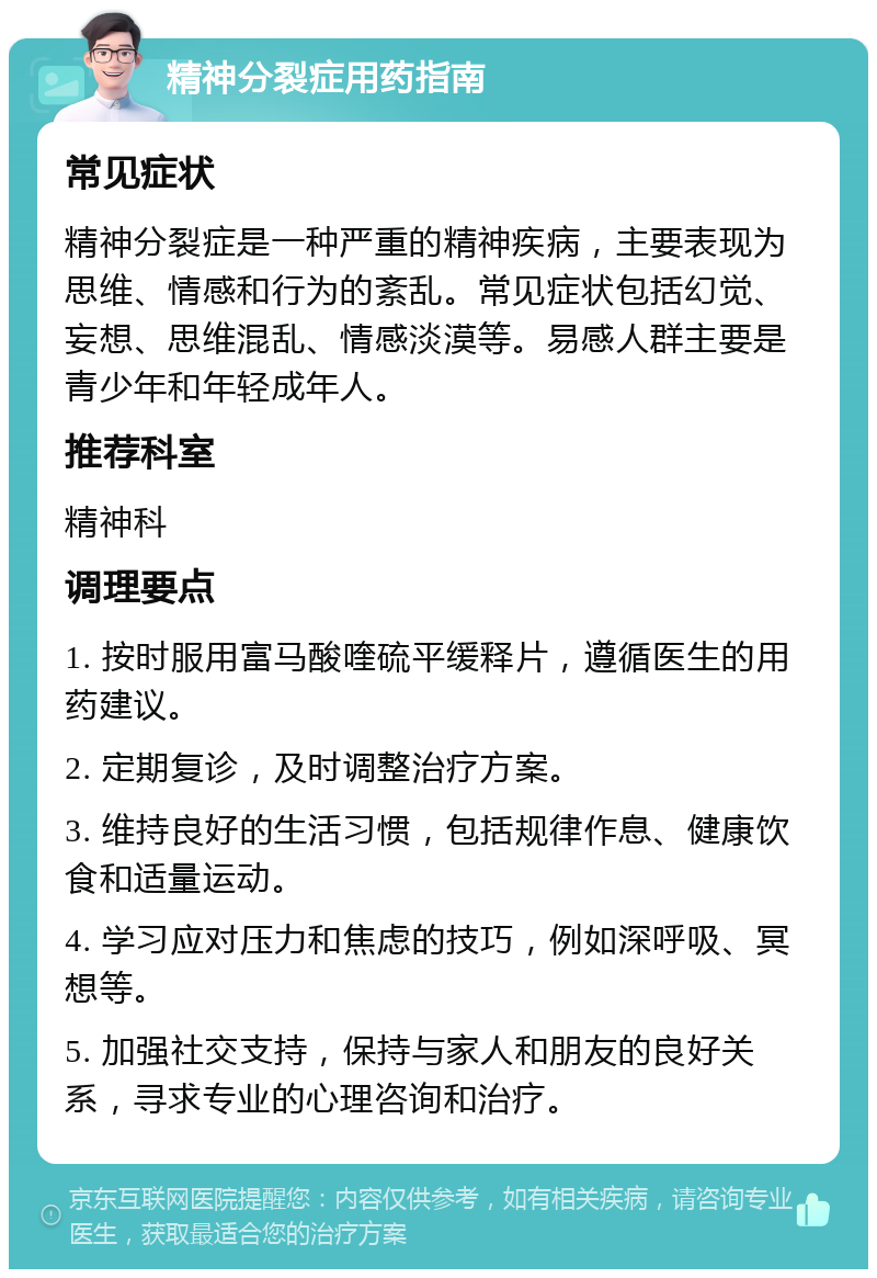 精神分裂症用药指南 常见症状 精神分裂症是一种严重的精神疾病，主要表现为思维、情感和行为的紊乱。常见症状包括幻觉、妄想、思维混乱、情感淡漠等。易感人群主要是青少年和年轻成年人。 推荐科室 精神科 调理要点 1. 按时服用富马酸喹硫平缓释片，遵循医生的用药建议。 2. 定期复诊，及时调整治疗方案。 3. 维持良好的生活习惯，包括规律作息、健康饮食和适量运动。 4. 学习应对压力和焦虑的技巧，例如深呼吸、冥想等。 5. 加强社交支持，保持与家人和朋友的良好关系，寻求专业的心理咨询和治疗。