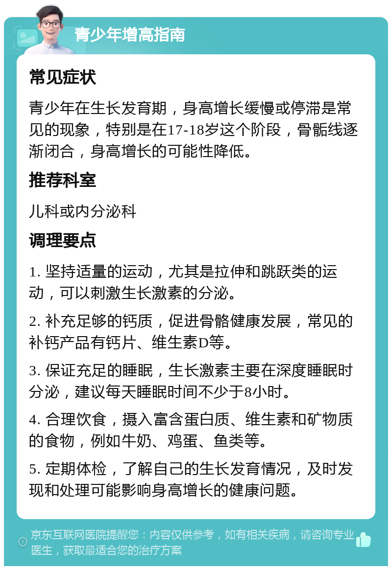 青少年增高指南 常见症状 青少年在生长发育期，身高增长缓慢或停滞是常见的现象，特别是在17-18岁这个阶段，骨骺线逐渐闭合，身高增长的可能性降低。 推荐科室 儿科或内分泌科 调理要点 1. 坚持适量的运动，尤其是拉伸和跳跃类的运动，可以刺激生长激素的分泌。 2. 补充足够的钙质，促进骨骼健康发展，常见的补钙产品有钙片、维生素D等。 3. 保证充足的睡眠，生长激素主要在深度睡眠时分泌，建议每天睡眠时间不少于8小时。 4. 合理饮食，摄入富含蛋白质、维生素和矿物质的食物，例如牛奶、鸡蛋、鱼类等。 5. 定期体检，了解自己的生长发育情况，及时发现和处理可能影响身高增长的健康问题。