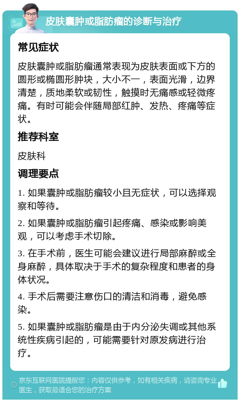 皮肤囊肿或脂肪瘤的诊断与治疗 常见症状 皮肤囊肿或脂肪瘤通常表现为皮肤表面或下方的圆形或椭圆形肿块，大小不一，表面光滑，边界清楚，质地柔软或韧性，触摸时无痛感或轻微疼痛。有时可能会伴随局部红肿、发热、疼痛等症状。 推荐科室 皮肤科 调理要点 1. 如果囊肿或脂肪瘤较小且无症状，可以选择观察和等待。 2. 如果囊肿或脂肪瘤引起疼痛、感染或影响美观，可以考虑手术切除。 3. 在手术前，医生可能会建议进行局部麻醉或全身麻醉，具体取决于手术的复杂程度和患者的身体状况。 4. 手术后需要注意伤口的清洁和消毒，避免感染。 5. 如果囊肿或脂肪瘤是由于内分泌失调或其他系统性疾病引起的，可能需要针对原发病进行治疗。