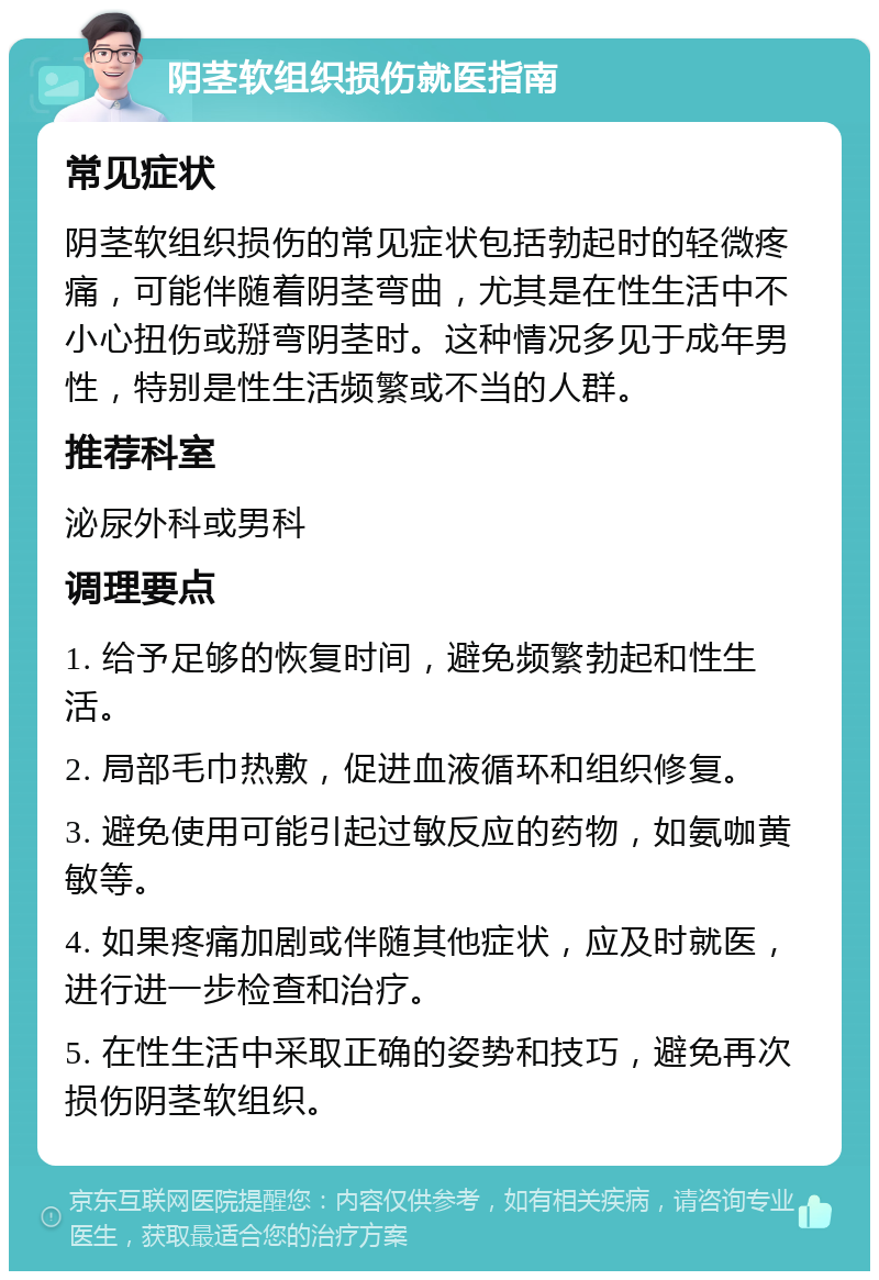 阴茎软组织损伤就医指南 常见症状 阴茎软组织损伤的常见症状包括勃起时的轻微疼痛，可能伴随着阴茎弯曲，尤其是在性生活中不小心扭伤或掰弯阴茎时。这种情况多见于成年男性，特别是性生活频繁或不当的人群。 推荐科室 泌尿外科或男科 调理要点 1. 给予足够的恢复时间，避免频繁勃起和性生活。 2. 局部毛巾热敷，促进血液循环和组织修复。 3. 避免使用可能引起过敏反应的药物，如氨咖黄敏等。 4. 如果疼痛加剧或伴随其他症状，应及时就医，进行进一步检查和治疗。 5. 在性生活中采取正确的姿势和技巧，避免再次损伤阴茎软组织。