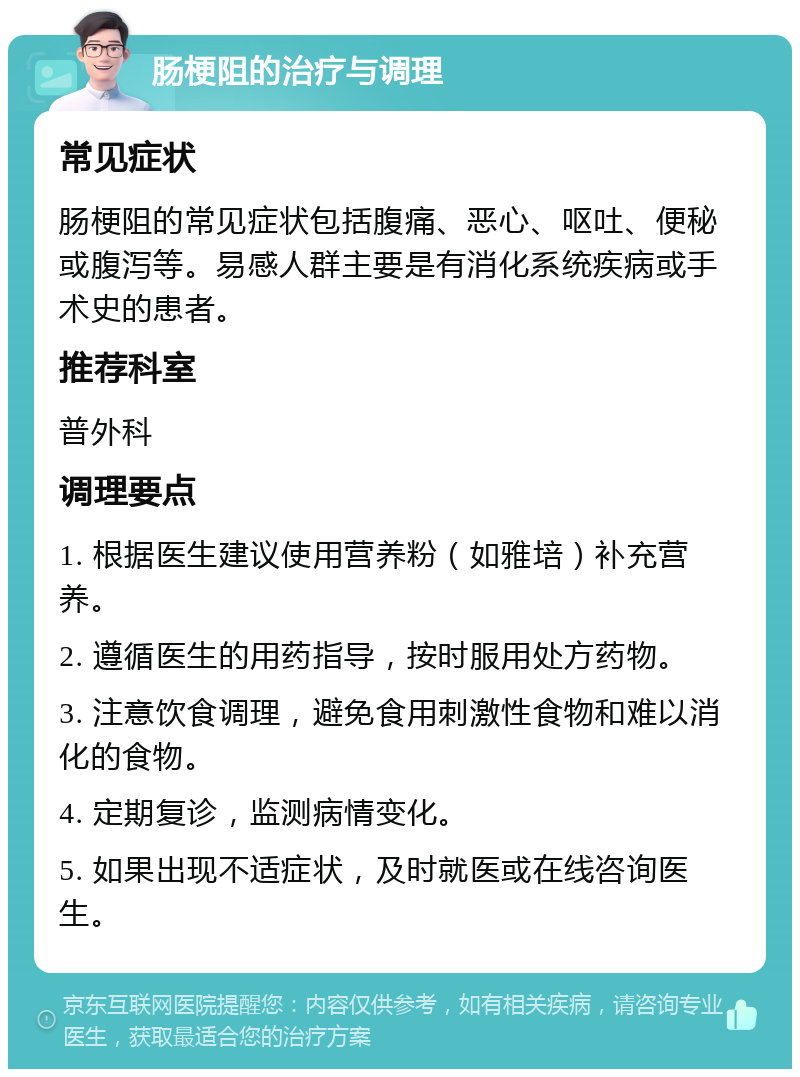 肠梗阻的治疗与调理 常见症状 肠梗阻的常见症状包括腹痛、恶心、呕吐、便秘或腹泻等。易感人群主要是有消化系统疾病或手术史的患者。 推荐科室 普外科 调理要点 1. 根据医生建议使用营养粉（如雅培）补充营养。 2. 遵循医生的用药指导，按时服用处方药物。 3. 注意饮食调理，避免食用刺激性食物和难以消化的食物。 4. 定期复诊，监测病情变化。 5. 如果出现不适症状，及时就医或在线咨询医生。