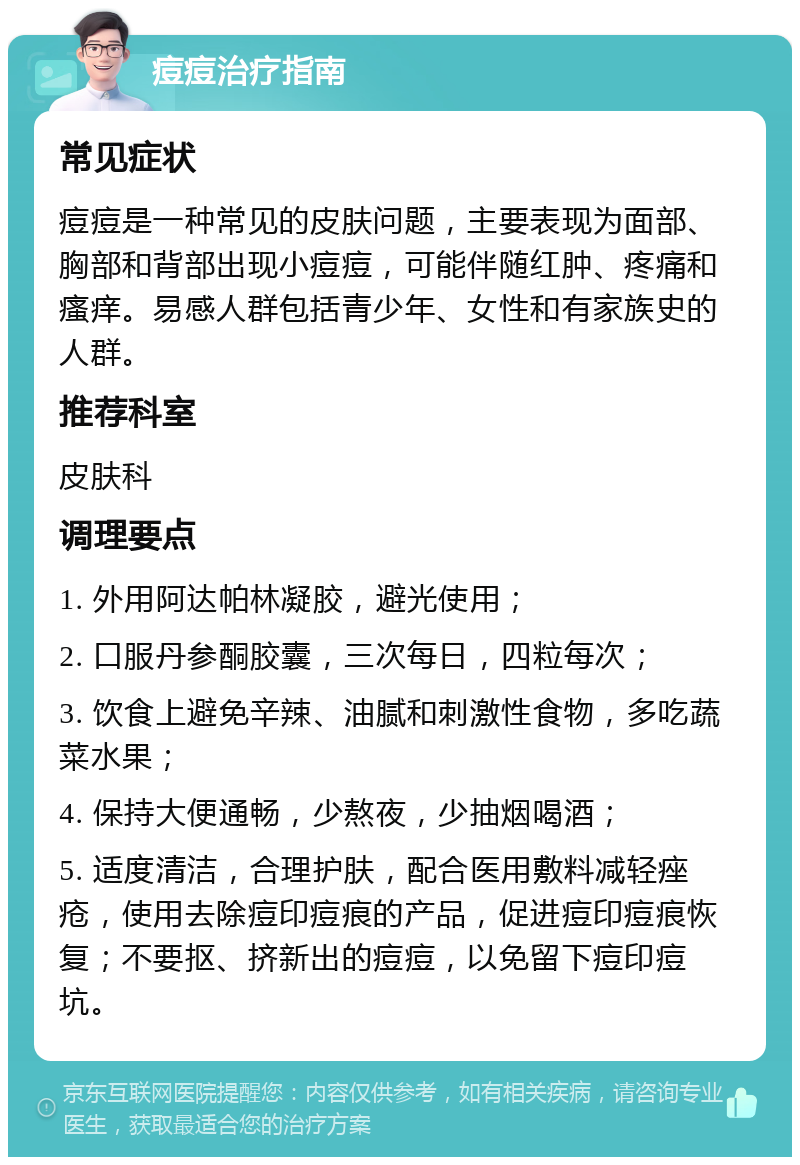 痘痘治疗指南 常见症状 痘痘是一种常见的皮肤问题，主要表现为面部、胸部和背部出现小痘痘，可能伴随红肿、疼痛和瘙痒。易感人群包括青少年、女性和有家族史的人群。 推荐科室 皮肤科 调理要点 1. 外用阿达帕林凝胶，避光使用； 2. 口服丹参酮胶囊，三次每日，四粒每次； 3. 饮食上避免辛辣、油腻和刺激性食物，多吃蔬菜水果； 4. 保持大便通畅，少熬夜，少抽烟喝酒； 5. 适度清洁，合理护肤，配合医用敷料减轻痤疮，使用去除痘印痘痕的产品，促进痘印痘痕恢复；不要抠、挤新出的痘痘，以免留下痘印痘坑。