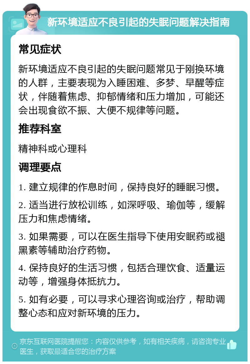 新环境适应不良引起的失眠问题解决指南 常见症状 新环境适应不良引起的失眠问题常见于刚换环境的人群，主要表现为入睡困难、多梦、早醒等症状，伴随着焦虑、抑郁情绪和压力增加，可能还会出现食欲不振、大便不规律等问题。 推荐科室 精神科或心理科 调理要点 1. 建立规律的作息时间，保持良好的睡眠习惯。 2. 适当进行放松训练，如深呼吸、瑜伽等，缓解压力和焦虑情绪。 3. 如果需要，可以在医生指导下使用安眠药或褪黑素等辅助治疗药物。 4. 保持良好的生活习惯，包括合理饮食、适量运动等，增强身体抵抗力。 5. 如有必要，可以寻求心理咨询或治疗，帮助调整心态和应对新环境的压力。