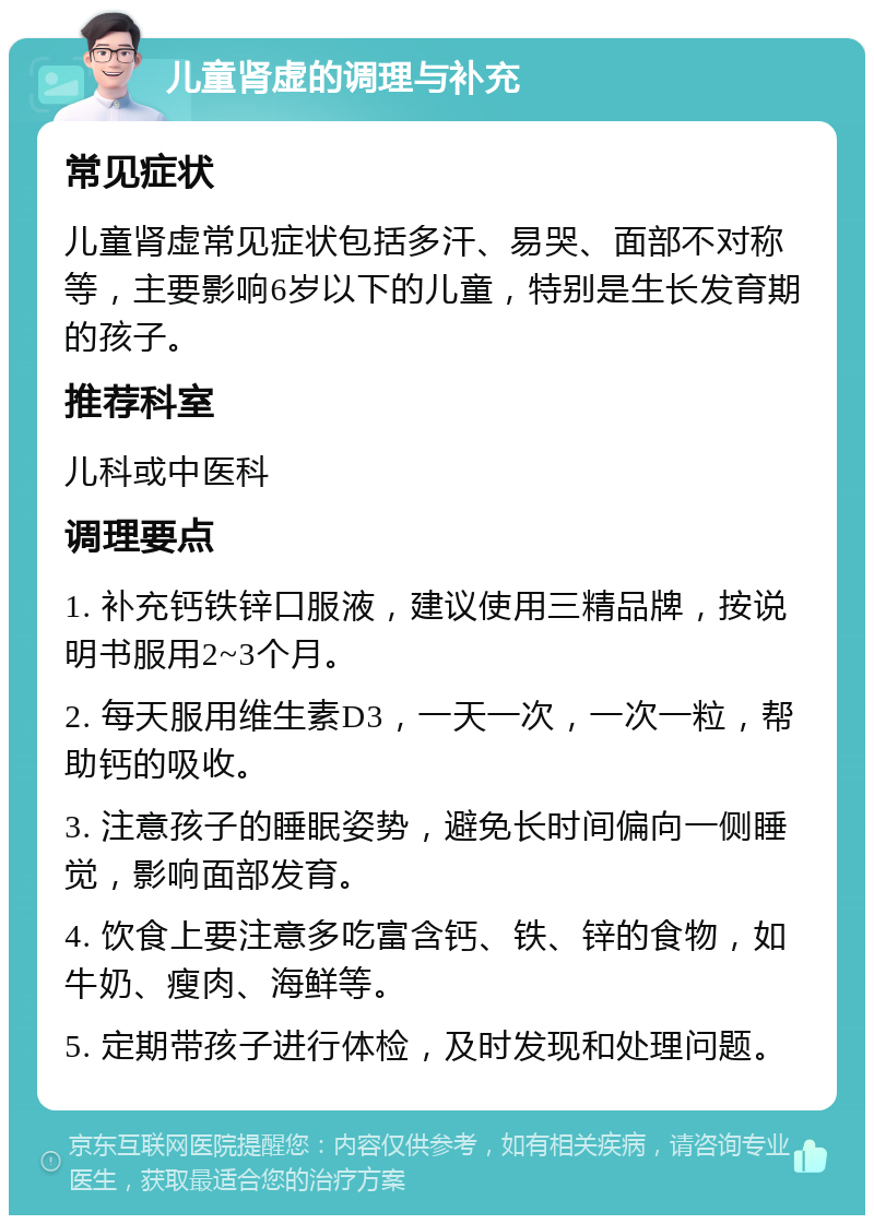 儿童肾虚的调理与补充 常见症状 儿童肾虚常见症状包括多汗、易哭、面部不对称等，主要影响6岁以下的儿童，特别是生长发育期的孩子。 推荐科室 儿科或中医科 调理要点 1. 补充钙铁锌口服液，建议使用三精品牌，按说明书服用2~3个月。 2. 每天服用维生素D3，一天一次，一次一粒，帮助钙的吸收。 3. 注意孩子的睡眠姿势，避免长时间偏向一侧睡觉，影响面部发育。 4. 饮食上要注意多吃富含钙、铁、锌的食物，如牛奶、瘦肉、海鲜等。 5. 定期带孩子进行体检，及时发现和处理问题。