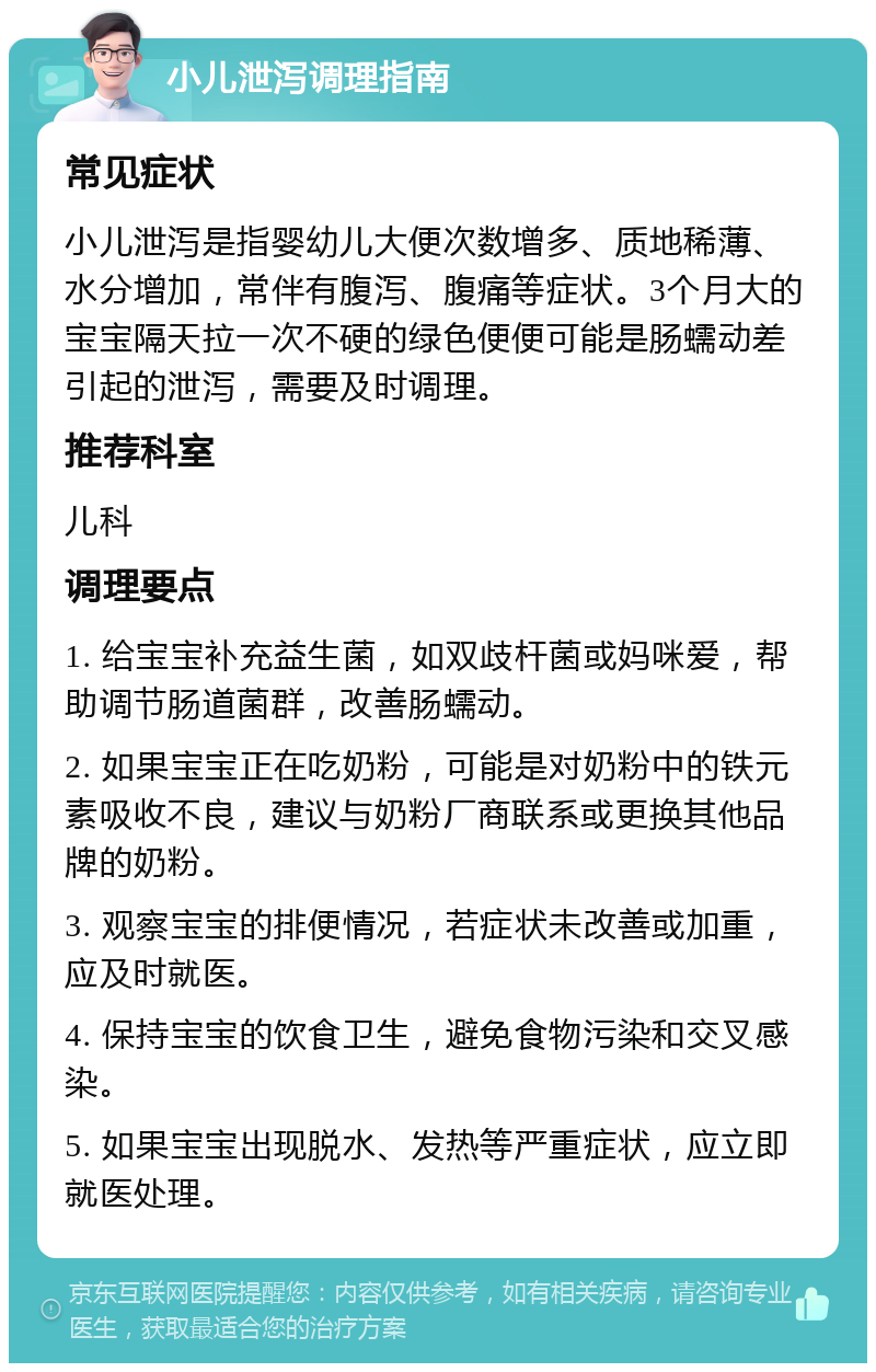 小儿泄泻调理指南 常见症状 小儿泄泻是指婴幼儿大便次数增多、质地稀薄、水分增加，常伴有腹泻、腹痛等症状。3个月大的宝宝隔天拉一次不硬的绿色便便可能是肠蠕动差引起的泄泻，需要及时调理。 推荐科室 儿科 调理要点 1. 给宝宝补充益生菌，如双歧杆菌或妈咪爱，帮助调节肠道菌群，改善肠蠕动。 2. 如果宝宝正在吃奶粉，可能是对奶粉中的铁元素吸收不良，建议与奶粉厂商联系或更换其他品牌的奶粉。 3. 观察宝宝的排便情况，若症状未改善或加重，应及时就医。 4. 保持宝宝的饮食卫生，避免食物污染和交叉感染。 5. 如果宝宝出现脱水、发热等严重症状，应立即就医处理。