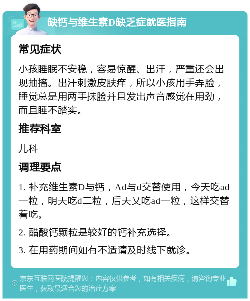 缺钙与维生素D缺乏症就医指南 常见症状 小孩睡眠不安稳，容易惊醒、出汗，严重还会出现抽搐。出汗刺激皮肤痒，所以小孩用手弄脸，睡觉总是用两手抹脸并且发出声音感觉在用劲，而且睡不踏实。 推荐科室 儿科 调理要点 1. 补充维生素D与钙，Ad与d交替使用，今天吃ad一粒，明天吃d二粒，后天又吃ad一粒，这样交替着吃。 2. 醋酸钙颗粒是较好的钙补充选择。 3. 在用药期间如有不适请及时线下就诊。