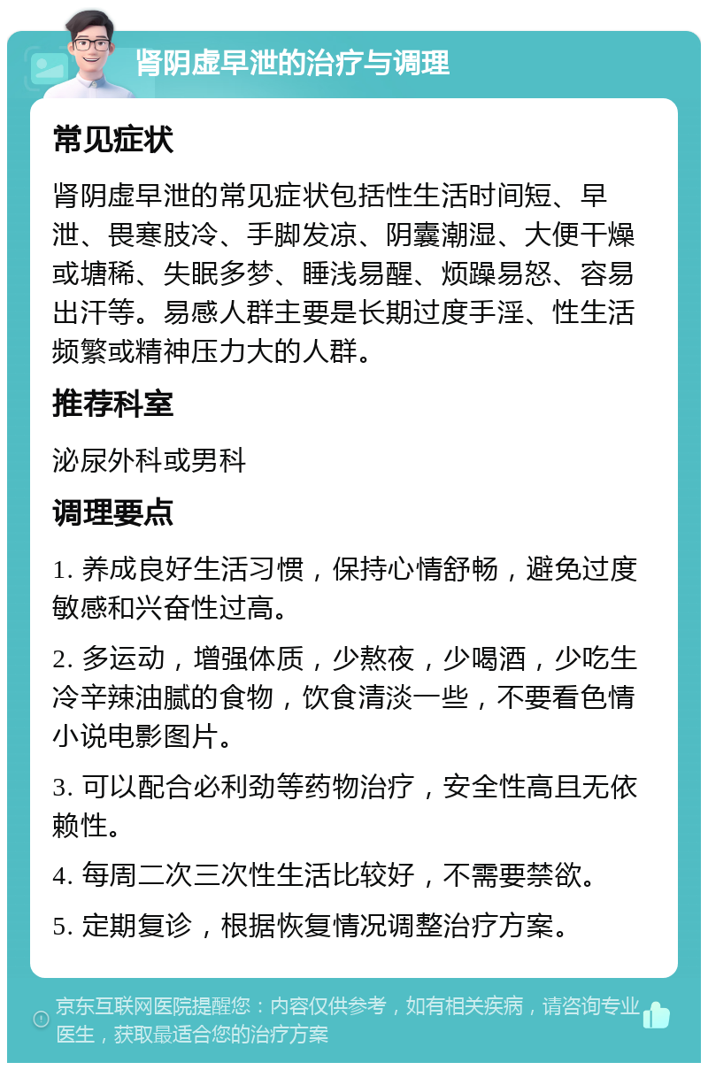 肾阴虚早泄的治疗与调理 常见症状 肾阴虚早泄的常见症状包括性生活时间短、早泄、畏寒肢冷、手脚发凉、阴囊潮湿、大便干燥或塘稀、失眠多梦、睡浅易醒、烦躁易怒、容易出汗等。易感人群主要是长期过度手淫、性生活频繁或精神压力大的人群。 推荐科室 泌尿外科或男科 调理要点 1. 养成良好生活习惯，保持心情舒畅，避免过度敏感和兴奋性过高。 2. 多运动，增强体质，少熬夜，少喝酒，少吃生冷辛辣油腻的食物，饮食清淡一些，不要看色情小说电影图片。 3. 可以配合必利劲等药物治疗，安全性高且无依赖性。 4. 每周二次三次性生活比较好，不需要禁欲。 5. 定期复诊，根据恢复情况调整治疗方案。