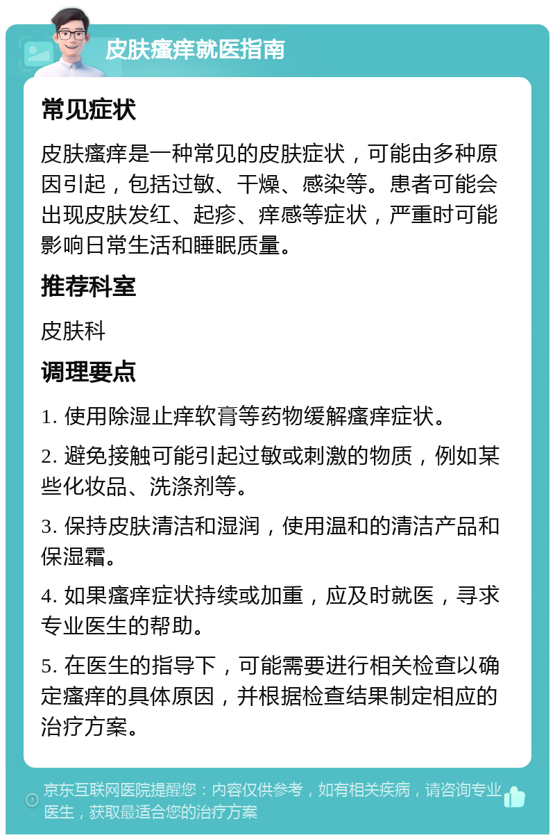 皮肤瘙痒就医指南 常见症状 皮肤瘙痒是一种常见的皮肤症状，可能由多种原因引起，包括过敏、干燥、感染等。患者可能会出现皮肤发红、起疹、痒感等症状，严重时可能影响日常生活和睡眠质量。 推荐科室 皮肤科 调理要点 1. 使用除湿止痒软膏等药物缓解瘙痒症状。 2. 避免接触可能引起过敏或刺激的物质，例如某些化妆品、洗涤剂等。 3. 保持皮肤清洁和湿润，使用温和的清洁产品和保湿霜。 4. 如果瘙痒症状持续或加重，应及时就医，寻求专业医生的帮助。 5. 在医生的指导下，可能需要进行相关检查以确定瘙痒的具体原因，并根据检查结果制定相应的治疗方案。