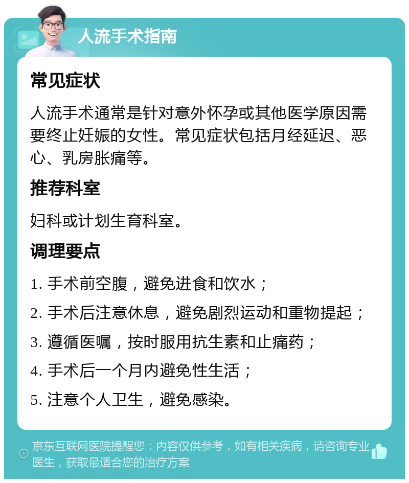 人流手术指南 常见症状 人流手术通常是针对意外怀孕或其他医学原因需要终止妊娠的女性。常见症状包括月经延迟、恶心、乳房胀痛等。 推荐科室 妇科或计划生育科室。 调理要点 1. 手术前空腹，避免进食和饮水； 2. 手术后注意休息，避免剧烈运动和重物提起； 3. 遵循医嘱，按时服用抗生素和止痛药； 4. 手术后一个月内避免性生活； 5. 注意个人卫生，避免感染。