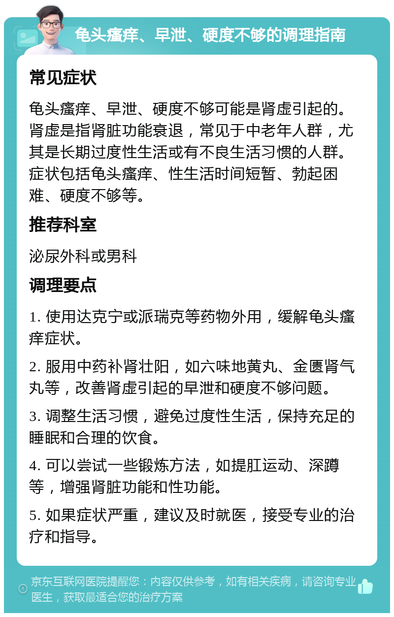 龟头瘙痒、早泄、硬度不够的调理指南 常见症状 龟头瘙痒、早泄、硬度不够可能是肾虚引起的。肾虚是指肾脏功能衰退，常见于中老年人群，尤其是长期过度性生活或有不良生活习惯的人群。症状包括龟头瘙痒、性生活时间短暂、勃起困难、硬度不够等。 推荐科室 泌尿外科或男科 调理要点 1. 使用达克宁或派瑞克等药物外用，缓解龟头瘙痒症状。 2. 服用中药补肾壮阳，如六味地黄丸、金匮肾气丸等，改善肾虚引起的早泄和硬度不够问题。 3. 调整生活习惯，避免过度性生活，保持充足的睡眠和合理的饮食。 4. 可以尝试一些锻炼方法，如提肛运动、深蹲等，增强肾脏功能和性功能。 5. 如果症状严重，建议及时就医，接受专业的治疗和指导。