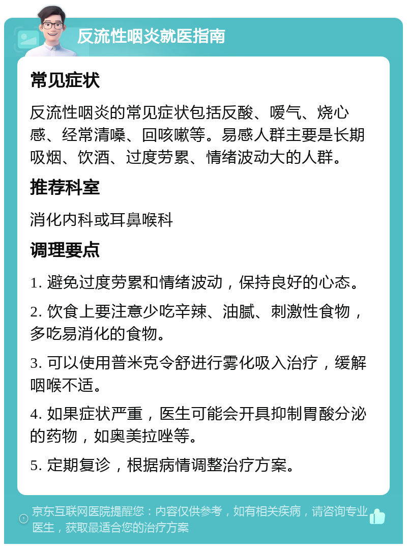 反流性咽炎就医指南 常见症状 反流性咽炎的常见症状包括反酸、嗳气、烧心感、经常清嗓、回咳嗽等。易感人群主要是长期吸烟、饮酒、过度劳累、情绪波动大的人群。 推荐科室 消化内科或耳鼻喉科 调理要点 1. 避免过度劳累和情绪波动，保持良好的心态。 2. 饮食上要注意少吃辛辣、油腻、刺激性食物，多吃易消化的食物。 3. 可以使用普米克令舒进行雾化吸入治疗，缓解咽喉不适。 4. 如果症状严重，医生可能会开具抑制胃酸分泌的药物，如奥美拉唑等。 5. 定期复诊，根据病情调整治疗方案。