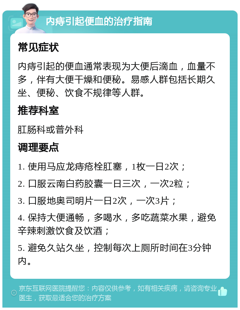 内痔引起便血的治疗指南 常见症状 内痔引起的便血通常表现为大便后滴血，血量不多，伴有大便干燥和便秘。易感人群包括长期久坐、便秘、饮食不规律等人群。 推荐科室 肛肠科或普外科 调理要点 1. 使用马应龙痔疮栓肛塞，1枚一日2次； 2. 口服云南白药胶囊一日三次，一次2粒； 3. 口服地奥司明片一日2次，一次3片； 4. 保持大便通畅，多喝水，多吃蔬菜水果，避免辛辣刺激饮食及饮酒； 5. 避免久站久坐，控制每次上厕所时间在3分钟内。