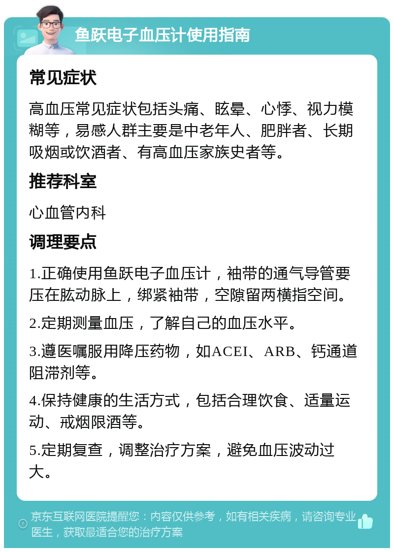 鱼跃电子血压计使用指南 常见症状 高血压常见症状包括头痛、眩晕、心悸、视力模糊等，易感人群主要是中老年人、肥胖者、长期吸烟或饮酒者、有高血压家族史者等。 推荐科室 心血管内科 调理要点 1.正确使用鱼跃电子血压计，袖带的通气导管要压在肱动脉上，绑紧袖带，空隙留两横指空间。 2.定期测量血压，了解自己的血压水平。 3.遵医嘱服用降压药物，如ACEI、ARB、钙通道阻滞剂等。 4.保持健康的生活方式，包括合理饮食、适量运动、戒烟限酒等。 5.定期复查，调整治疗方案，避免血压波动过大。