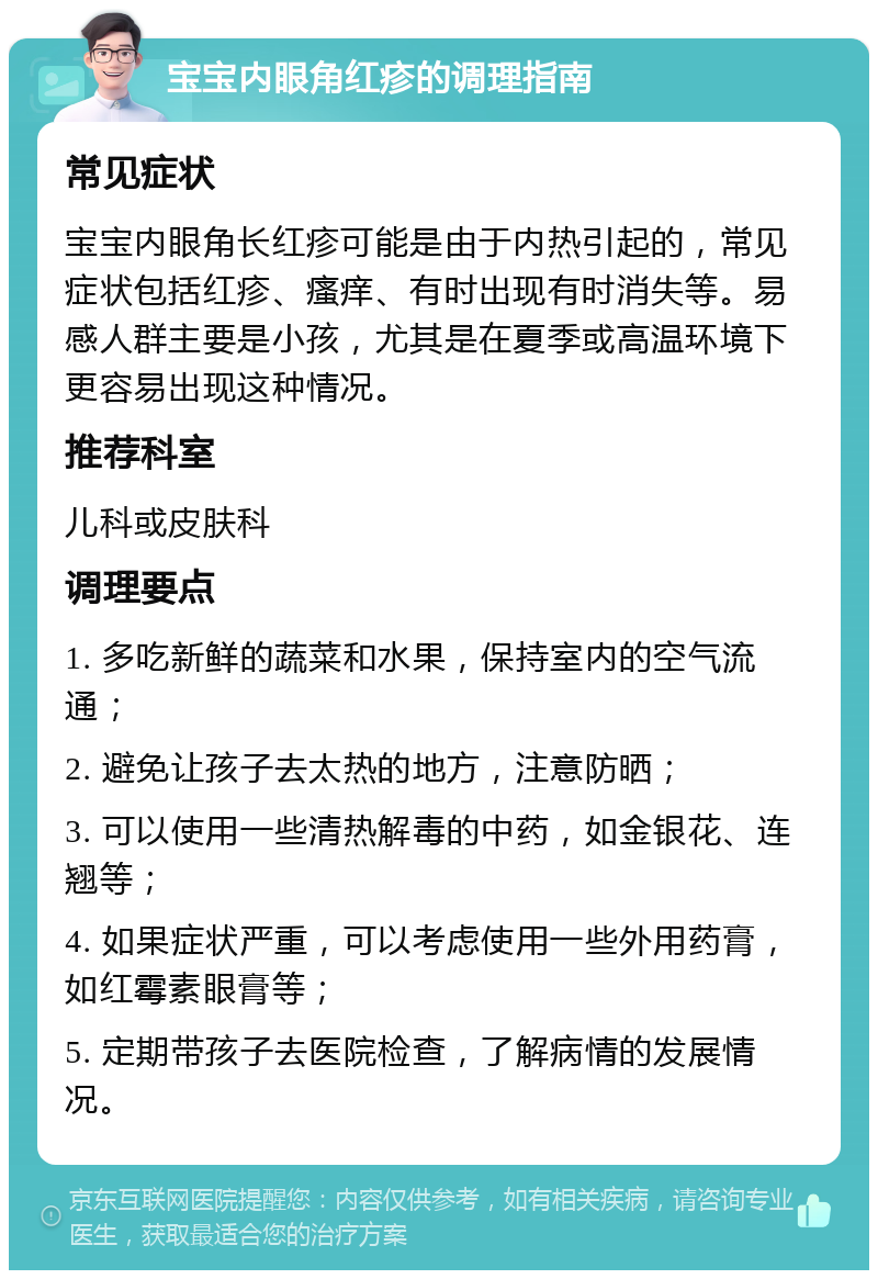 宝宝内眼角红疹的调理指南 常见症状 宝宝内眼角长红疹可能是由于内热引起的，常见症状包括红疹、瘙痒、有时出现有时消失等。易感人群主要是小孩，尤其是在夏季或高温环境下更容易出现这种情况。 推荐科室 儿科或皮肤科 调理要点 1. 多吃新鲜的蔬菜和水果，保持室内的空气流通； 2. 避免让孩子去太热的地方，注意防晒； 3. 可以使用一些清热解毒的中药，如金银花、连翘等； 4. 如果症状严重，可以考虑使用一些外用药膏，如红霉素眼膏等； 5. 定期带孩子去医院检查，了解病情的发展情况。