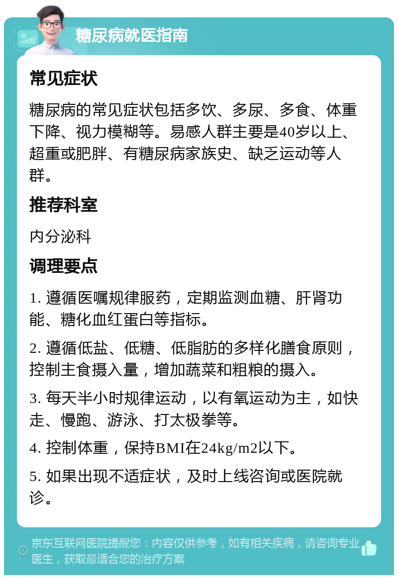 糖尿病就医指南 常见症状 糖尿病的常见症状包括多饮、多尿、多食、体重下降、视力模糊等。易感人群主要是40岁以上、超重或肥胖、有糖尿病家族史、缺乏运动等人群。 推荐科室 内分泌科 调理要点 1. 遵循医嘱规律服药，定期监测血糖、肝肾功能、糖化血红蛋白等指标。 2. 遵循低盐、低糖、低脂肪的多样化膳食原则，控制主食摄入量，增加蔬菜和粗粮的摄入。 3. 每天半小时规律运动，以有氧运动为主，如快走、慢跑、游泳、打太极拳等。 4. 控制体重，保持BMI在24kg/m2以下。 5. 如果出现不适症状，及时上线咨询或医院就诊。