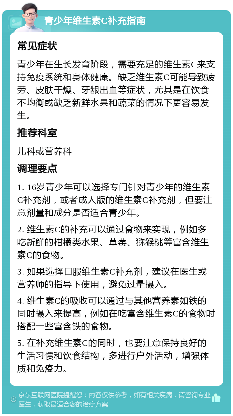 青少年维生素C补充指南 常见症状 青少年在生长发育阶段，需要充足的维生素C来支持免疫系统和身体健康。缺乏维生素C可能导致疲劳、皮肤干燥、牙龈出血等症状，尤其是在饮食不均衡或缺乏新鲜水果和蔬菜的情况下更容易发生。 推荐科室 儿科或营养科 调理要点 1. 16岁青少年可以选择专门针对青少年的维生素C补充剂，或者成人版的维生素C补充剂，但要注意剂量和成分是否适合青少年。 2. 维生素C的补充可以通过食物来实现，例如多吃新鲜的柑橘类水果、草莓、猕猴桃等富含维生素C的食物。 3. 如果选择口服维生素C补充剂，建议在医生或营养师的指导下使用，避免过量摄入。 4. 维生素C的吸收可以通过与其他营养素如铁的同时摄入来提高，例如在吃富含维生素C的食物时搭配一些富含铁的食物。 5. 在补充维生素C的同时，也要注意保持良好的生活习惯和饮食结构，多进行户外活动，增强体质和免疫力。