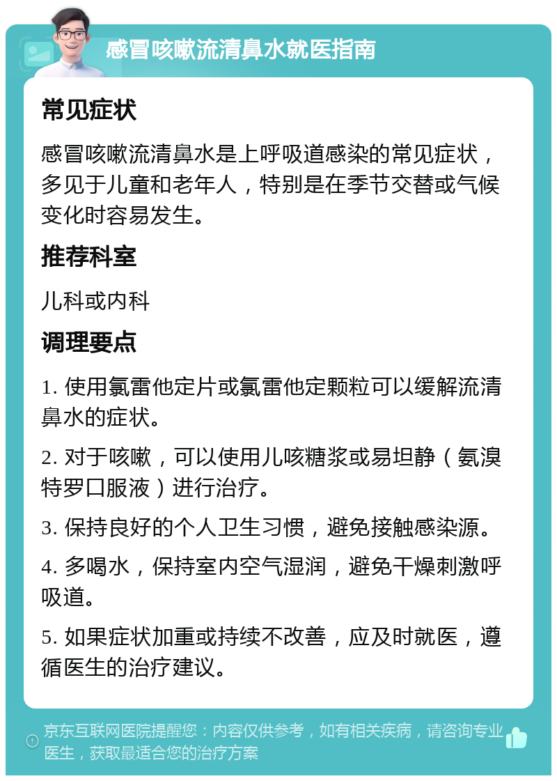 感冒咳嗽流清鼻水就医指南 常见症状 感冒咳嗽流清鼻水是上呼吸道感染的常见症状，多见于儿童和老年人，特别是在季节交替或气候变化时容易发生。 推荐科室 儿科或内科 调理要点 1. 使用氯雷他定片或氯雷他定颗粒可以缓解流清鼻水的症状。 2. 对于咳嗽，可以使用儿咳糖浆或易坦静（氨溴特罗口服液）进行治疗。 3. 保持良好的个人卫生习惯，避免接触感染源。 4. 多喝水，保持室内空气湿润，避免干燥刺激呼吸道。 5. 如果症状加重或持续不改善，应及时就医，遵循医生的治疗建议。