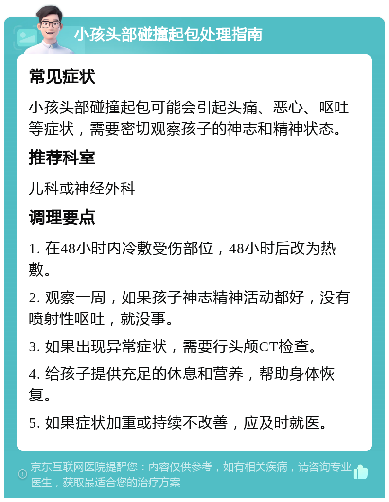 小孩头部碰撞起包处理指南 常见症状 小孩头部碰撞起包可能会引起头痛、恶心、呕吐等症状，需要密切观察孩子的神志和精神状态。 推荐科室 儿科或神经外科 调理要点 1. 在48小时内冷敷受伤部位，48小时后改为热敷。 2. 观察一周，如果孩子神志精神活动都好，没有喷射性呕吐，就没事。 3. 如果出现异常症状，需要行头颅CT检查。 4. 给孩子提供充足的休息和营养，帮助身体恢复。 5. 如果症状加重或持续不改善，应及时就医。