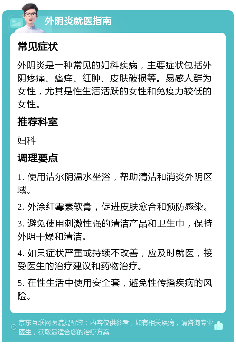 外阴炎就医指南 常见症状 外阴炎是一种常见的妇科疾病，主要症状包括外阴疼痛、瘙痒、红肿、皮肤破损等。易感人群为女性，尤其是性生活活跃的女性和免疫力较低的女性。 推荐科室 妇科 调理要点 1. 使用洁尔阴温水坐浴，帮助清洁和消炎外阴区域。 2. 外涂红霉素软膏，促进皮肤愈合和预防感染。 3. 避免使用刺激性强的清洁产品和卫生巾，保持外阴干燥和清洁。 4. 如果症状严重或持续不改善，应及时就医，接受医生的治疗建议和药物治疗。 5. 在性生活中使用安全套，避免性传播疾病的风险。